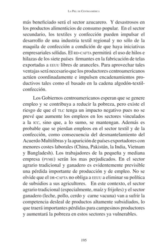LA PIEL DE CENTROAMÉRICA 
más beneficiado será el sector azucarero. Y desastrosos en 
los productos alimenticios de consumo popular. En el sector 
secundario, los textiles y confección pueden impulsar el 
desarrollo de una industria textil regional y no sólo de la 
maquila de confección a condición de que haya iniciativas 
empresariales sólidas. El RD-CAFTA permitirá el uso de hilos e 
hilazas de los siete países firmantes en la fabricación de telas 
exportadas a EEUU libres de aranceles. Para aprovechar tales 
ventajas será necesario que los productores centroamericanos 
actúen coordinadamente e impulsen encadenamientos pro-ductivos 
tales como el basado en la cadena algodón-textil-confección. 
Los Gobiernos centroamericanos esperan que se genere 
empleo y se contribuya a reducir la pobreza, pero existe el 
riesgo de que el TLC tenga un impacto negativo pues no se 
prevé que aumente los empleos en los sectores vinculados 
a la ICC, sino que, a lo sumo, se mantengan. Además es 
probable que se pierdan empleos en el sector textil y de la 
confección, como consecuencia del desmantelamiento del 
Acuerdo Multifibras y la aparición de países exportadores con 
menores costes laborales (China, Pakistán, la India, Vietnam 
y Bangladesh). Los trabajadores de la pequeña y mediana 
empresa (PYME) serán los mas perjudicados. En el sector 
agrario tradicional y ganadero es evidentemente previsible 
una pérdida importante de producción y de empleo. No se 
olvide que el DR-CAFTA no obliga a EEUU a eliminar su política 
de subsidios a sus agricultores. En este contexto, el sector 
agrario tradicional (especialmente, maíz y frijoles) y el sector 
ganadero (leche, pollo, cerdo y carne vacuna) van a sufrir la 
competencia desleal de productos altamente subsidiados, lo 
que traerá importantes pérdidas para campesinos productores 
y aumentará la pobreza en estos sectores ya vulnerables. 
195 
 