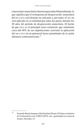 LA PIEL DE CENTROAMÉRICA 
concesiones arancelarias fueron negociadas bilateralmente, lo 
que significa que el cronograma de desgravación arancelaria 
del RD-CAFTA será distinto en cada país y, por tanto, el AEC no 
será aplicado en su totalidad por todos los países durante los 
20 años del período de desgravación arancelaria. El hecho 
de que EEUU es el principal socio comercial, que suministra 
cerca del 40% de sus importaciones convierte la aplicación 
del DR-CAFTA en un potencial factor perturbador de la unión 
aduanera centroamericana.33 
33 Fernando Rueda Junquera, Real Instituto Elcano, El futuro económico 
de Centroamérica tras el RD-CAFTA: una oportunidad no exenta de 
riesgos, fotocopia, s/f. 
197 
 