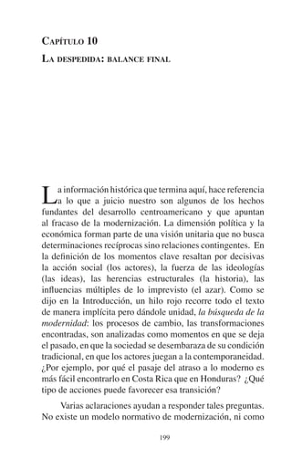 CAPÍTULO 10 
LA DESPEDIDA: BALANCE FINAL 
La información histórica que termina aquí, hace referencia 
a lo que a juicio nuestro son algunos de los hechos 
fundantes del desarrollo centroamericano y que apuntan 
al fracaso de la modernización. La dimensión política y la 
económica forman parte de una visión unitaria que no busca 
determinaciones recíprocas sino relaciones contingentes. En 
la definición de los momentos clave resaltan por decisivas 
la acción social (los actores), la fuerza de las ideologías 
(las ideas), las herencias estructurales (la historia), las 
influencias múltiples de lo imprevisto (el azar). Como se 
dijo en la Introducción, un hilo rojo recorre todo el texto 
de manera implícita pero dándole unidad, la búsqueda de la 
modernidad: los procesos de cambio, las transformaciones 
encontradas, son analizadas como momentos en que se deja 
el pasado, en que la sociedad se desembaraza de su condición 
tradicional, en que los actores juegan a la contemporaneidad. 
¿Por ejemplo, por qué el pasaje del atraso a lo moderno es 
más fácil encontrarlo en Costa Rica que en Honduras? ¿Qué 
tipo de acciones puede favorecer esa transición? 
Varias aclaraciones ayudan a responder tales preguntas. 
No existe un modelo normativo de modernización, ni como 
199 
 