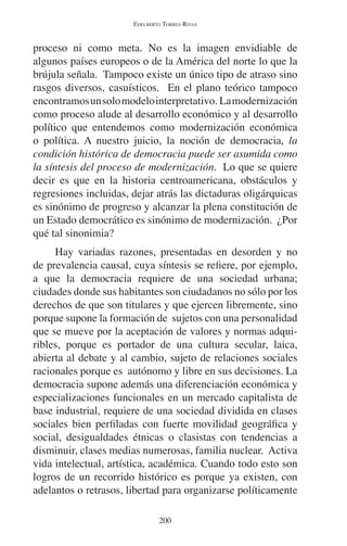 EDELBERTO TORRES-RIVAS 
proceso ni como meta. No es la imagen envidiable de 
algunos países europeos o de la América del norte lo que la 
brújula señala. Tampoco existe un único tipo de atraso sino 
rasgos diversos, casuísticos. En el plano teórico tampoco 
encontramos un solo modelo interpretativo. La modernización 
como proceso alude al desarrollo económico y al desarrollo 
político que entendemos como modernización económica 
o política. A nuestro juicio, la noción de democracia, la 
condición histórica de democracia puede ser asumida como 
la síntesis del proceso de modernización. Lo que se quiere 
decir es que en la historia centroamericana, obstáculos y 
regresiones incluidas, dejar atrás las dictaduras oligárquicas 
es sinónimo de progreso y alcanzar la plena constitución de 
un Estado democrático es sinónimo de modernización. ¿Por 
qué tal sinonimia? 
Hay variadas razones, presentadas en desorden y no 
de prevalencia causal, cuya síntesis se refiere, por ejemplo, 
a que la democracia requiere de una sociedad urbana; 
ciudades donde sus habitantes son ciudadanos no sólo por los 
derechos de que son titulares y que ejercen libremente, sino 
porque supone la formación de sujetos con una personalidad 
que se mueve por la aceptación de valores y normas adqui-ribles, 
porque es portador de una cultura secular, laica, 
abierta al debate y al cambio, sujeto de relaciones sociales 
racionales porque es autónomo y libre en sus decisiones. La 
democracia supone además una diferenciación económica y 
especializaciones funcionales en un mercado capitalista de 
base industrial, requiere de una sociedad dividida en clases 
sociales bien perfiladas con fuerte movilidad geográfica y 
social, desigualdades étnicas o clasistas con tendencias a 
disminuir, clases medias numerosas, familia nuclear. Activa 
vida intelectual, artística, académica. Cuando todo esto son 
logros de un recorrido histórico es porque ya existen, con 
adelantos o retrasos, libertad para organizarse políticamente 
200 
 