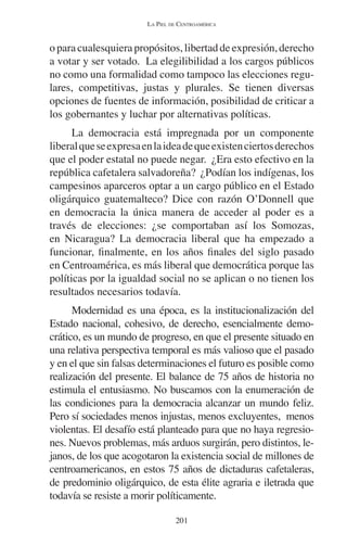 LA PIEL DE CENTROAMÉRICA 
o para cualesquiera propósitos, libertad de expresión, derecho 
a votar y ser votado. La elegilibilidad a los cargos públicos 
no como una formalidad como tampoco las elecciones regu-lares, 
competitivas, justas y plurales. Se tienen diversas 
opciones de fuentes de información, posibilidad de criticar a 
los gobernantes y luchar por alternativas políticas. 
La democracia está impregnada por un componente 
liberal que se expresa en la idea de que existen ciertos derechos 
que el poder estatal no puede negar. ¿Era esto efectivo en la 
república cafetalera salvadoreña? ¿Podían los indígenas, los 
campesinos aparceros optar a un cargo público en el Estado 
oligárquico guatemalteco? Dice con razón O’Donnell que 
en democracia la única manera de acceder al poder es a 
través de elecciones: ¿se comportaban así los Somozas, 
en Nicaragua? La democracia liberal que ha empezado a 
funcionar, finalmente, en los años finales del siglo pasado 
en Centroamérica, es más liberal que democrática porque las 
políticas por la igualdad social no se aplican o no tienen los 
resultados necesarios todavía. 
Modernidad es una época, es la institucionalización del 
Estado nacional, cohesivo, de derecho, esencialmente demo-crático, 
es un mundo de progreso, en que el presente situado en 
una relativa perspectiva temporal es más valioso que el pasado 
y en el que sin falsas determinaciones el futuro es posible como 
realización del presente. El balance de 75 años de historia no 
estimula el entusiasmo. No buscamos con la enumeración de 
las condiciones para la democracia alcanzar un mundo feliz. 
Pero sí sociedades menos injustas, menos excluyentes, menos 
violentas. El desafío está planteado para que no haya regresio-nes. 
Nuevos problemas, más arduos surgirán, pero distintos, le-janos, 
de los que acogotaron la existencia social de millones de 
centroamericanos, en estos 75 años de dictaduras cafetaleras, 
de predominio oligárquico, de esta élite agraria e iletrada que 
todavía se resiste a morir políticamente. 
201 
 
