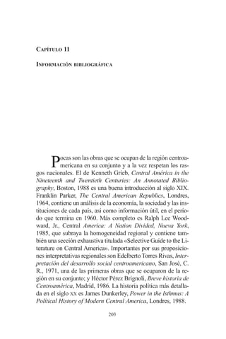 CAPÍTULO 11 
INFORMACIÓN BIBLIOGRÁFICA 
Pocas son las obras que se ocupan de la región centroa-mericana 
en su conjunto y a la vez respetan los ras-gos 
nacionales. El de Kenneth Grieb, Central América in the 
Nineteenth and Twentieth Centuries: An Annotated Biblio-graphy, 
Boston, 1988 es una buena introducción al siglo XIX. 
Franklin Parker, The Central American Republics, Londres, 
1964, contiene un análisis de la economía, la sociedad y las ins-tituciones 
de cada país, así como información útil, en el perío-do 
que termina en 1960. Más completo es Ralph Lee Wood-ward, 
Jr., Central America: A Nation Divided, Nueva York, 
1985, que subraya la homogeneidad regional y contiene tam-bién 
una sección exhaustiva titulada «Selective Guide to the Li-terature 
on Central America». Importantes por sus proposicio-nes 
interpretativas regionales son Edelberto Torres Rivas, Inter-pretación 
del desarrollo social centroamericano, San José, C. 
R., 1971, una de las primeras obras que se ocuparon de la re-gión 
en su conjunto; y Héctor Pérez Brignoli, Breve historia de 
Centroamérica, Madrid, 1986. La historia política más detalla-da 
en el siglo XX es James Dunkerley, Power in the Isthmus: A 
Polítical History of Modern Central America, Londres, 1988. 
203 
 