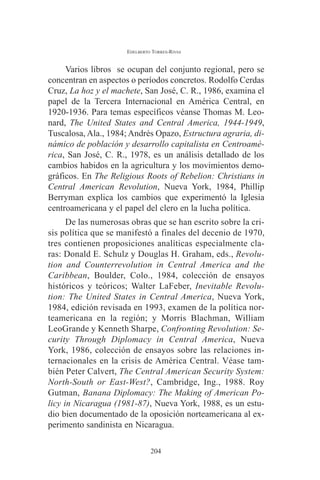 EDELBERTO TORRES-RIVAS 
Varios libros se ocupan del conjunto regional, pero se 
concentran en aspectos o períodos concretos. Rodolfo Cerdas 
Cruz, La hoz y el machete, San José, C. R., 1986, examina el 
papel de la Tercera Internacional en América Central, en 
1920-1936. Para temas específicos véanse Thomas M. Leo-nard, 
The United States and Central America, 1944-1949, 
Tuscalosa, Ala., 1984; Andrés Opazo, Estructura agraria, di-námico 
de población y desarrollo capitalista en Centroamé-rica, 
San José, C. R., 1978, es un análisis detallado de los 
cambios habidos en la agricultura y los movimientos demo-gráficos. 
En The Religious Roots of Rebelion: Christians in 
Central American Revolution, Nueva York, 1984, Phillip 
Berryman explica los cambios que experimentó la Iglesia 
centroamericana y el papel del clero en la lucha política. 
De las numerosas obras que se han escrito sobre la cri-sis 
política que se manifestó a finales del decenio de 1970, 
tres contienen proposiciones analíticas especialmente cla-ras: 
Donald E. Schulz y Douglas H. Graham, eds., Revolu-tion 
and Counterrevolution in Central America and the 
Caribbean, Boulder, Colo., 1984, colección de ensayos 
históricos y teóricos; Walter LaFeber, Inevitable Revolu-tion: 
The United States in Central America, Nueva York, 
1984, edición revisada en 1993, examen de la política nor-teamericana 
en la región; y Morris Blachman, William 
LeoGrande y Kenneth Sharpe, Confronting Revolution: Se-curity 
Through Diplomacy in Central America, Nueva 
York, 1986, colección de ensayos sobre las relaciones in-ternacionales 
en la crisis de América Central. Véase tam-bién 
Peter Calvert, The Central American Security System: 
North-South or East-West?, Cambridge, Ing., 1988. Roy 
Gutman, Banana Diplomacy: The Making of American Po-licy 
in Nicaragua (1981-87), Nueva York, 1988, es un estu-dio 
bien documentado de la oposición norteamericana al ex-perimento 
sandinista en Nicaragua. 
204 
 