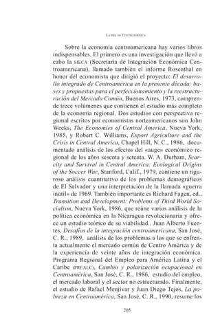 LA PIEL DE CENTROAMÉRICA 
Sobre la economía centroamericana hay varios libros 
indispensables. El primero es una investigación que llevó a 
cabo la SIECA (Secretaría de Integración Económica Cen-troamericana), 
llamado también el informe Rosenthal en 
honor del economista que dirigió el proyecto: El desarro-llo 
integrado de Centroamérica en la presente década: ba-ses 
y propuestas para el perfeccionamiento y la reestructu-ración 
del Mercado Común, Buenos Aires, 1973, compren-de 
trece volúmenes que contienen el estudio más completo 
de la economía regional. Dos estudios con perspectiva re-gional 
escritos por economistas norteamericanos son John 
Weeks, The Economies of Central America, Nueva York, 
1985, y Robert C. Williams, Export Agriculture and the 
Crisis in Central America, Chapel Hill, N. C., 1986, docu-mentado 
análisis de los efectos del «auge» económico re-gional 
de los años sesenta y setenta. W. A. Durham, Scar-city 
and Survival in Central America: Ecological Origins 
of the Soccer War, Stanford, Calif., 1979, contiene un rigu-roso 
análisis cuantitativo de los problemas demográficos 
de El Salvador y una interpretación de la llamada «guerra 
inútil» de 1969. También importante es Richard Fagen, ed., 
Transition and Development: Problems of Third World So-cialism, 
Nueva York, 1986, que reúne varios análisis de la 
política económica en la Nicaragua revolucionaria y ofre-ce 
un estudio teórico de su viabilidad.. Juan Alberto Fuen-tes, 
Desafíos de la integración centroamericana, San José, 
C. R., 1989, análisis de los problemas a los que se enfren-ta 
actualmente el mercado común de Centro América y de 
la experiencia de veinte años de integración económica. 
Programa Regional del Empleo para América Latina y el 
Caribe (PREALC), Cambio y polarización ocupacional en 
Centroamérica, San José, C. R., 1986, estudio del empleo, 
el mercado laboral y el sector no estructurado. Finalmente, 
el estudio de Rafael Menjívar y Juan Diego Tejos, La po-breza 
en Centroamérica, San José, C. R., 1990, resume los 
205 
 