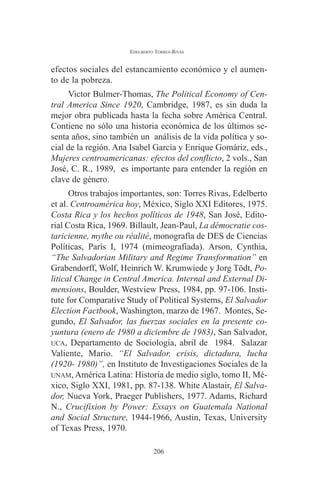 EDELBERTO TORRES-RIVAS 
efectos sociales del estancamiento económico y el aumen-to 
de la pobreza. 
Victor Bulmer-Thomas, The Political Economy of Cen-tral 
America Since 1920, Cambridge, 1987, es sin duda la 
mejor obra publicada hasta la fecha sobre América Central. 
Contiene no sólo una historia económica de los últimos se-senta 
años, sino también un análisis de la vida política y so-cial 
de la región. Ana Isabel García y Enrique Gomáriz, eds., 
Mujeres centroamericanas: efectos del conflicto, 2 vols., San 
José, C. R., 1989, es importante para entender la región en 
clave de género. 
Otros trabajos importantes, son: Torres Rivas, Edelberto 
et al. Centroamérica hoy, México, Siglo XXI Editores, 1975. 
Costa Rica y los hechos políticos de 1948, San José, Edito-rial 
Costa Rica, 1969. Billault, Jean-Paul, La démocratie cos-taricienne, 
mythe ou réalité, monografía de DES de Ciencias 
Políticas, París I, 1974 (mimeografiada). Arson, Cynthia, 
“The Salvadorian Military and Regime Transformation” en 
Grabendorff, Wolf, Heinrich W. Krumwiede y Jorg Tödt, Po-litical 
Change in Central America. Internal and External Di-mensions, 
Boulder, Westview Press, 1984, pp. 97-106. Insti-tute 
for Comparative Study of Political Systems, El Salvador 
Election Factbook, Washington, marzo de 1967. Montes, Se-gundo, 
El Salvador, las fuerzas sociales en la presente co-yuntura 
(enero de 1980 a diciembre de 1983), San Salvador, 
UCA, Departamento de Sociología, abril de 1984. Salazar 
Valiente, Mario. “El Salvador, crisis, dictadura, lucha 
(1920- 1980)”, en Instituto de Investigaciones Sociales de la 
UNAM, América Latina: Historia de medio siglo, tomo II, Mé-xico, 
Siglo XXI, 1981, pp. 87-138. White Alastair, El Salva-dor, 
Nueva York, Praeger Publishers, 1977. Adams, Richard 
N., Crucifixion by Power: Essays on Guatemala National 
and Social Structure, 1944-1966, Austin, Texas, University 
of Texas Press, 1970. 
206 
 