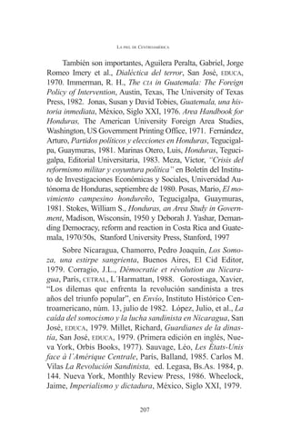 LA PIEL DE CENTROAMÉRICA 
También son importantes, Aguilera Peralta, Gabriel, Jorge 
Romeo Imery et al., Dialéctica del terror, San José, EDUCA, 
1970. Immerman, R. H., The CIA in Guatemala: The Foreign 
Policy of Intervention, Austin, Texas, The University of Texas 
Press, 1982. Jonas, Susan y David Tobies, Guatemala, una his-toria 
inmediata, México, Siglo XXI, 1976. Area Handbook for 
Honduras, The American University Foreign Area Studies, 
Washington, US Government Printing Office, 1971. Fernández, 
Arturo, Partidos políticos y elecciones en Honduras, Tegucigal-pa, 
Guaymuras, 1981. Marinas Otero, Luis, Honduras, Teguci-galpa, 
Editorial Universitaria, 1983. Meza, Víctor, “Crisis del 
reformismo militar y coyuntura política” en Boletín del Institu-to 
de Investigaciones Económicas y Sociales, Universidad Au-tónoma 
de Honduras, septiembre de 1980. Posas, Mario, El mo-vimiento 
campesino hondureño, Tegucigalpa, Guaymuras, 
1981. Stokes, William S., Honduras, an Area Study in Govern-ment, 
Madison, Wisconsin, 1950 y Deborah J. Yashar, Deman-ding 
Democracy, reform and reaction in Costa Rica and Guate-mala, 
1970/50s, Stanford University Press, Stanford, 1997 
Sobre Nicaragua, Chamorro, Pedro Joaquín, Los Somo-za, 
una estirpe sangrienta, Buenos Aires, El Cid Editor, 
1979. Corragio, J.L., Démocratie et révolution au Nicara-gua, 
París, CETRAL, L´Harmattan, 1988. Gorostiaga, Xavier, 
“Los dilemas que enfrenta la revolución sandinista a tres 
años del triunfo popular”, en Envío, Instituto Histórico Cen-troamericano, 
núm. 13, julio de 1982. López, Julio, et al., La 
caída del somocismo y la lucha sandinista en Nicaragua, San 
José, EDUCA, 1979. Millet, Richard, Guardianes de la dinas-tía, 
San José, EDUCA, 1979. (Primera edición en inglés, Nue-va 
York, Orbis Books, 1977). Sauvage, Léo, Les États-Unis 
face à l´Amérique Centrale, París, Balland, 1985. Carlos M. 
Vilas La Revolución Sandinista, ed. Legasa, Bs.As. 1984, p. 
144. Nueva York, Monthly Review Press, 1986. Wheelock, 
Jaime, Imperialismo y dictadura, México, Siglo XXI, 1979. 
207 
 