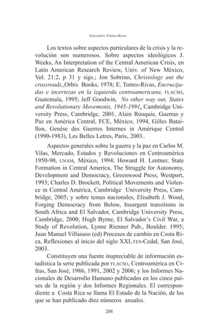 EDELBERTO TORRES-RIVAS 
Los textos sobre aspectos particulares de la crisis y la re-volución 
son numerosos. Sobre aspectos ideológicos J. 
Weeks, An Interpretation of the Central American Crisis, en 
Latin American Research Review, Univ. of New México, 
Vol. 21:2, p 31 y sigs.; Jon Sobrino, Christology ant the 
crossroads,,Orbis Books, 1978; E. Torres-Rivas, Encrucija-das 
e incertezas en la izquierda centroamericana, FLACSO, 
Guatemala, 1995; Jeff Goodwin, No other way out, States 
and Revolutionary Movements, 1945-1991, Cambridge Uni-versity 
Press, Cambridge, 2001, Alain Rouquie, Guerras y 
Paz en América Central, FCE, México, 1994, Gilles Batai-llon, 
Genése des Guerres Internes in Amérique Central 
(1990-1983), Les Belles Letres, Paris, 2003.. 
Aspectos generales sobre la guerra y la paz en Carlos M. 
Vilas, Mercado, Estados y Revoluciones en Centroamérica 
1950-90, UNAM, México, 1994; Howard H. Lentner, State 
Formation in Central America, The Struggle for Autonomy, 
Development and Democracy, Greenwood Press, Westport, 
1993; Charles D. Brockett, Political Movements and Violen-ce 
in Central América, Cambridge University Press, Cam-bridge, 
2005; y sobre temas nacionales, Elisabeth J. Wood, 
Forging Democracy from Below, Insurgent transitions in 
South Africa and El Salvador, Cambridge University Press, 
Cambridge, 2000; Hugh Byrne, El Salvador’s Civil War, a 
Study of Revolution, Lynne Rienner Pub., Boulder. 1995; 
Juan Manuel Villasuso (ed) Procesos de cambio en Costa Ri-ca, 
Reflexiones al inicio del siglo XXI, FES-Cedal, San José, 
2003. 
Constituyen una fuente inapreciable de información es-tadística 
la serie publicada por FLACSO, Centroamérica en Ci-fras, 
San José, 1986, 1991, 2002 y 2006; y los Informes Na-cionales 
de Desarrollo Humano publicados en los cinco paí-ses 
de la región y dos Informes Regionales. El correspon-diente 
a Costa Rica se llama El Estado de la Nación, de los 
que se han publicado diez números anuales. 
208 
 
