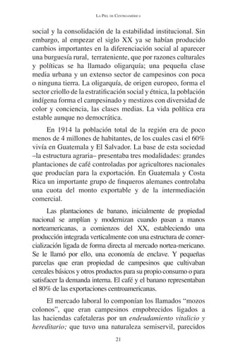 LA PIEL DE CENTROAMÉRICA 
social y la consolidación de la estabilidad institucional. Sin 
embargo, al empezar el siglo XX ya se habían producido 
cambios importantes en la diferenciación social al aparecer 
una burguesía rural, terrateniente, que por razones culturales 
y políticas se ha llamado oligarquía; una pequeña clase 
media urbana y un extenso sector de campesinos con poca 
o ninguna tierra. La oligarquía, de origen europeo, forma el 
sector criollo de la estratificación social y étnica, la población 
indígena forma el campesinado y mestizos con diversidad de 
color y conciencia, las clases medias. La vida política era 
estable aunque no democrática. 
En 1914 la población total de la región era de poco 
menos de 4 millones de habitantes, de los cuales casi el 60% 
vivía en Guatemala y El Salvador. La base de esta sociedad 
–la estructura agraria– presentaba tres modalidades: grandes 
plantaciones de café controladas por agricultores nacionales 
que producían para la exportación. En Guatemala y Costa 
Rica un importante grupo de finqueros alemanes controlaba 
una cuota del monto exportable y de la intermediación 
comercial. 
Las plantaciones de banano, inicialmente de propiedad 
nacional se amplían y modernizan cuando pasan a manos 
norteamericanas, a comienzos del XX, estableciendo una 
producción integrada verticalmente con una estructura de comer-cialización 
ligada de forma directa al mercado nortea-mericano. 
Se le llamó por ello, una economía de enclave. Y pequeñas 
parcelas que eran propiedad de campesinos que cultivaban 
cereales básicos y otros productos para su propio consumo o para 
satisfacer la demanda interna. El café y el banano representaban 
el 80% de las exportaciones centroamericanas. 
El mercado laboral lo componían los llamados “mozos 
colonos”, que eran campesinos empobrecidos ligados a 
las haciendas cafetaleras por un endeudamiento vitalicio y 
hereditario; que tuvo una naturaleza semiservil, parecidos 
21 
 