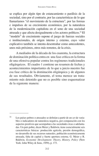 EDELBERTO TORRES-RIVAS 
se explica por algún tipo de estancamiento o parálisis de la 
sociedad, sino por el contrario, por las características de lo que 
llamaríamos “el movimiento de la estructura”, por las formas 
e impulsos de su crecimiento económico, por la naturaleza 
de la modernización capitalista en el seno de una sociedad 
atrasada y que afecta desigualmente a los actores políticos.34 El 
“modelo” de crecimiento supone el juego de fuerzas sociales 
e institucionales, de origen interno y externo, cuyo valor 
explicativo también se intenta desentrañar como antecedentes, 
unos más próximos, otros más remotos, de la crisis. 
A mediados de la década de los cuarenta, la estructura 
de dominación política entra en una fase crítica en la forma 
de una ofensiva popular contra los regímenes tradicionales 
oligárquicos. El cuadro 1 contiene un resumen de fechas y 
acontecimientos importantes de lo que a juicio nuestro fue 
esa fase crítica de la dominación oligárquica y de algunos 
de sus resultados. Obviamente, el tema merece un trata-miento 
más detenido que no es posible sino esquematizar 
212 
de la siguiente manera: 
34 Los países pobres o atrasados se definían a partir de un set de varia-bles 
o indicadores de naturaleza negativa, por comparación con los 
aspectos positivos que acompañan a las sociedades ricas o adelanta-das. 
Un país pobre, dicen Meier y Baldwin, tiene esencialmente seis 
características básicas: producción agrícola, presión demográfica, 
no desarrollo de sus recursos naturales, población económicamente 
atrasada, falta de capital y fuerte apertura externa. G. Meier y R. 
Baldwin, Economic Development: Theory, History, Policy (New 
York: John Wiley & Sons, 1959), p. 173. 
 