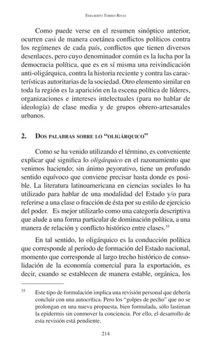EDELBERTO TORRES-RIVAS 
Como puede verse en el resumen sinóptico anterior, 
ocurren casi de manera coetánea conflictos políticos contra 
los regímenes de cada país, conflictos que tienen diversos 
desenlaces, pero cuyo denominador común es la lucha por la 
democracia política, que es en sí misma una reivindicación 
anti-oligárquica, contra la historia reciente y contra las carac-terísticas 
autoritarias de la sociedad. Otro elemento similar en 
toda la región es la aparición en la escena política de líderes, 
organizaciones e intereses intelectuales (para no hablar de 
ideología) de clase media y de grupos obrero-artesanales 
urbanos. 
2. DOS PALABRAS SOBRE LO “OLIGÁRQUICO” 
Como se ha venido utilizando el término, es conveniente 
explicar qué significa lo oligárquico en el razonamiento que 
venimos haciendo; sin ánimo peyorativo, tiene un profundo 
sentido equívoco que conviene precisar hasta donde es posi-ble. 
La literatura latinoamericana en ciencias sociales lo ha 
utilizado para hablar de una modalidad del Estado y/o para 
referirse a una clase o fracción de ésta por su estilo de ejercicio 
del poder. Es mejor utilizarlo como una categoría descriptiva 
que alude a una forma particular de dominación política, a una 
manera de relación y conflicto histórico entre clases.35 
En tal sentido, lo oligárquico es la conducción política 
que corresponde al período de formación del Estado nacional, 
momento que corresponde al largo trecho histórico de conso-lidación 
de la economía comercial para la exportación, es 
decir, cuando se establecen de manera estable, orgánica, los 
35 Este tipo de formulación implica una revisión personal que debería 
concluir con una autocrítica. Pero los “golpes de pecho” que no se 
prolongan en una nueva propuesta, bien formulada, sólo lastiman 
la epidermis sin conmover la conciencia. Por ello, el desarrollo de 
esta revisión está pendiente. 
214 
 