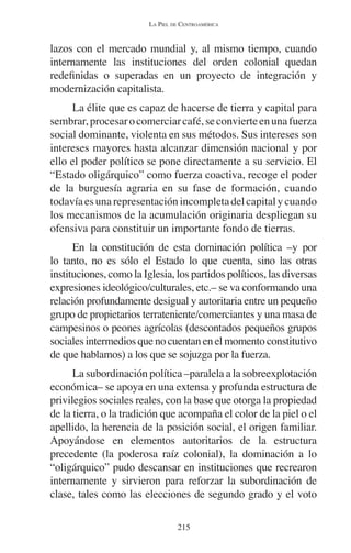 LA PIEL DE CENTROAMÉRICA 
lazos con el mercado mundial y, al mismo tiempo, cuando 
internamente las instituciones del orden colonial quedan 
redefinidas o superadas en un proyecto de integración y 
modernización capitalista. 
La élite que es capaz de hacerse de tierra y capital para 
sembrar, procesar o comerciar café, se convierte en una fuerza 
social dominante, violenta en sus métodos. Sus intereses son 
intereses mayores hasta alcanzar dimensión nacional y por 
ello el poder político se pone directamente a su servicio. El 
“Estado oligárquico” como fuerza coactiva, recoge el poder 
de la burguesía agraria en su fase de formación, cuando 
todavía es una representación incompleta del capital y cuando 
los mecanismos de la acumulación originaria despliegan su 
ofensiva para constituir un importante fondo de tierras. 
En la constitución de esta dominación política –y por 
lo tanto, no es sólo el Estado lo que cuenta, sino las otras 
instituciones, como la Iglesia, los partidos políticos, las diversas 
expresiones ideológico/culturales, etc.– se va conformando una 
relación profundamente desigual y autoritaria entre un pequeño 
grupo de propietarios terrateniente/comerciantes y una masa de 
campesinos o peones agrícolas (descontados pequeños grupos 
sociales intermedios que no cuentan en el momento constitutivo 
de que hablamos) a los que se sojuzga por la fuerza. 
La subordinación política –paralela a la sobreexplotación 
económica– se apoya en una extensa y profunda estructura de 
privilegios sociales reales, con la base que otorga la propiedad 
de la tierra, o la tradición que acompaña el color de la piel o el 
apellido, la herencia de la posición social, el origen familiar. 
Apoyándose en elementos autoritarios de la estructura 
precedente (la poderosa raíz colonial), la dominación a lo 
“oligárquico” pudo descansar en instituciones que recrearon 
internamente y sirvieron para reforzar la subordinación de 
clase, tales como las elecciones de segundo grado y el voto 
215 
 