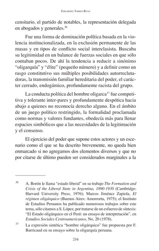 EDELBERTO TORRES-RIVAS 
censitario, el partido de notables, la representación delegada 
en abogados y generales.36 
Fue una forma de dominación política basada en la vio-lencia 
institucionalizada, en la exclusión permanente de las 
masas y en tipos de conflicto social interclasista. Buscaba 
su legitimidad en un balance de fuerzas sociales en que sólo 
contaban pocos. De ahí la tendencia a reducir a sinónimo 
“oligarquía” y “élite” (pequeño número) y a definir como un 
rasgo constitutivo sus múltiples posibilidades autorrecluta-doras, 
la transmisión familiar hereditaria del poder, el carác-ter 
cerrado, endogámico, profundamente racista del grupo. 
La conducta política del hombre oligarca37 fue competi-tiva 
y tolerante inter-pares y profundamente despótica hacia 
abajo a quienes no reconocía derecho alguno. En el ámbito 
de un juego político restringido, la formalidad proclamada 
como normas y valores fundantes, obedecía más para llenar 
espacios simbólicos que a las necesidades de la legitimación 
y el consenso. 
El ejercicio del poder que supone estos actores y un esce-nario 
como el que se ha descrito brevemente, no queda bien 
enmarcado si no agregamos dos elementos diversos y que no 
por citarse de último pueden ser considerados marginales a la 
36 A. Borón le llama “estado liberal” en su trabajo The Formation and 
Crisis of the Liberal State in Argentina, 1890-1930 (Cambridge: 
Harvard University Press, 1976); Marcos Jiménez Zapiola, El 
régimen oligárquico (Buenos Aires: Amorrortu, 1975); el Instituto 
de Estudios Peruanos ha publicado numerosos trabajos sobre este 
tema, sólo citamos a S. López, por tratarse de un esfuerzo de síntesis: 
“El Estado oligárquico en el Perú: un ensayo de interpretación”, en 
Estudios Sociales Centroamericanos, No. 20 (1978). 
37 La expresión sintética “hombre oligárquico” fue propuesta por F. 
Barricaud en su ensayo sobre la oligarquía peruana. 
216 
 