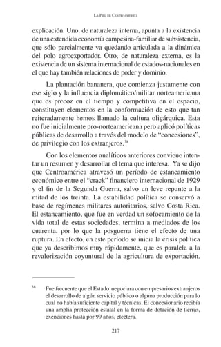 LA PIEL DE CENTROAMÉRICA 
explicación. Uno, de naturaleza interna, apunta a la existencia 
de una extendida economía campesina-familiar de subsistencia, 
que sólo parcialmente va quedando articulada a la dinámica 
del polo agroexportador. Otro, de naturaleza externa, es la 
existencia de un sistema internacional de estados-nacionales en 
el que hay también relaciones de poder y dominio. 
La plantación bananera, que comienza justamente con 
ese siglo y la influencia diplomático/militar norteamericana 
que es precoz en el tiempo y competitiva en el espacio, 
constituyen elementos en la conformación de esto que tan 
reiteradamente hemos llamado la cultura oligárquica. Esta 
no fue inicialmente pro-norteamericana pero aplicó políticas 
públicas de desarrollo a través del modelo de “concesiones”, 
de privilegio con los extranjeros.38 
Con los elementos analíticos anteriores conviene inten-tar 
un resumen y desarrollar el tema que interesa. Ya se dijo 
que Centroamérica atravesó un período de estancamiento 
económico entre el “crack” financiero internacional de 1929 
y el fin de la Segunda Guerra, salvo un leve repunte a la 
mitad de los treinta. La estabilidad política se conservó a 
base de regímenes militares autoritarios, salvo Costa Rica. 
El estancamiento, que fue en verdad un sofocamiento de la 
vida total de estas sociedades, termina a mediados de los 
cuarenta, por lo que la posguerra tiene el efecto de una 
ruptura. En efecto, en este período se inicia la crisis política 
que ya describimos muy rápidamente, que es paralela a la 
revalorización coyuntural de la agricultura de exportación. 
38 Fue frecuente que el Estado negociara con empresarios extranjeros 
el desarrollo de algún servicio público o alguna producción para lo 
cual no había suficiente capital y técnicas. El concesionario recibía 
una amplia protección estatal en la forma de dotación de tierras, 
exenciones hasta por 99 años, etcétera. 
217 
 