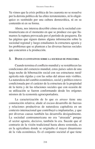 EDELBERTO TORRES-RIVAS 
Ya vimos que la crisis política de los cuarenta no se resuelve 
por la derrota política de las elites terratenientes, ni lo oligár-quico 
es sustituido por una cultura democrática, ni en su 
218 
contenido ni en su forma. 
Ahora, nos interesa describir cómo era la sociedad cen-troamericana 
en el momento en que se produce eso que lla-mamos 
la ruptura provocada por el período de posguerra. En 
las páginas que siguen damos alguna información sobre la 
sociedad regional y luego estudiamos la estructura agraria y 
los problemas que se plantean a las diversas fuerzas sociales 
que concurren a la producción. 
3. DATOS CUANTITATIVOS SOBRE LA SOCIEDAD DE POSGUERRA 
Cuando termina el conflicto mundial y se restablecen las 
condiciones del comercio mundial, estos países salen de una 
larga noche de hibernación social con sus estructuras rural/ 
agrícola más rígidas y con las señas del atraso más visibles. 
La naturaleza del cambio económico, social y político estuvo 
condicionada por el carácter de la estructura de la propiedad 
de la tierra y de las relaciones sociales que con ocasión de 
su utilización se fueron conformando desde los orígenes 
mismos de la economía agroexportadora. 
La caracterización de lo que es atraso tiene una 
connotación relativa; alude al escaso desarrollo de fuerzas 
y relaciones productivas de naturaleza capitalista en un 
contexto internacional que contribuyó a implantarlas, y que 
por diversas causas también las desarrolla desigualmente. 
La sociedad centroamericana no era “atrasada” porque 
el sector agrario, decisivo, también lo era. Sucede que al 
contrario de la visión tradicional hasta ahora sostenida, es 
en la agricultura donde se originaba el mayor dinamismo 
de la vida económica. Es el conjunto societal el que tiene 
 