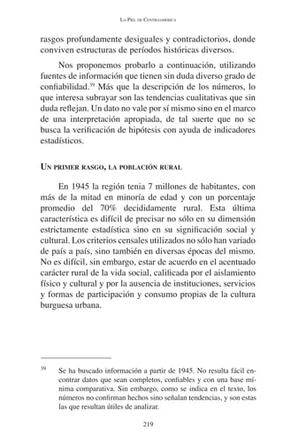 LA PIEL DE CENTROAMÉRICA 
rasgos profundamente desiguales y contradictorios, donde 
conviven estructuras de períodos históricas diversos. 
Nos proponemos probarlo a continuación, utilizando 
fuentes de información que tienen sin duda diverso grado de 
confiabilidad.39 Más que la descripción de los números, lo 
que interesa subrayar son las tendencias cualitativas que sin 
duda reflejan. Un dato no vale por sí mismo sino en el marco 
de una interpretación apropiada, de tal suerte que no se 
busca la verificación de hipótesis con ayuda de indicadores 
estadísticos. 
UN PRIMER RASGO, LA POBLACIÓN RURAL 
En 1945 la región tenia 7 millones de habitantes, con 
más de la mitad en minoría de edad y con un porcentaje 
promedio del 70% decididamente rural. Esta última 
característica es difícil de precisar no sólo en su dimensión 
estrictamente estadística sino en su significación social y 
cultural. Los criterios censales utilizados no sólo han variado 
de país a país, sino también en diversas épocas del mismo. 
No es difícil, sin embargo, estar de acuerdo en el acentuado 
carácter rural de la vida social, calificada por el aislamiento 
físico y cultural y por la ausencia de instituciones, servicios 
y formas de participación y consumo propias de la cultura 
burguesa urbana. 
39 Se ha buscado información a partir de 1945. No resulta fácil en-contrar 
datos que sean completos, confiables y con una base mí-nima 
comparativa. Sin embargo, como se indica en el texto, los 
números no confirman hechos sino señalan tendencias, y son estas 
las que resultan útiles de analizar. 
219 
 