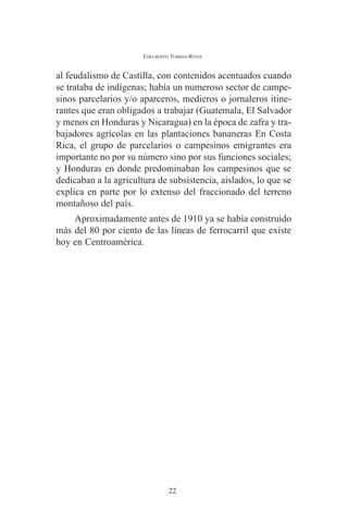 EDELBERTO TORRES-RIVAS 
al feudalismo de Castilla, con contenidos acentuados cuando 
se trataba de indígenas; había un numeroso sector de campe-sinos 
parcelarios y/o aparceros, medieros o jornaleros itine-rantes 
que eran obligados a trabajar (Guatemala, El Salvador 
y menos en Honduras y Nicaragua) en la época de zafra y tra-bajadores 
agrícolas en las plantaciones bananeras En Costa 
Rica, el grupo de parcelarios o campesinos emigrantes era 
importante no por su número sino por sus funciones sociales; 
y Honduras en donde predominaban los campesinos que se 
dedicaban a la agricultura de subsistencia, aislados, lo que se 
explica en parte por lo extenso del fraccionado del terreno 
montañoso del país. 
Aproximadamente antes de 1910 ya se había construido 
más del 80 por ciento de las líneas de ferrocarril que existe 
hoy en Centroamérica. 
22 
 