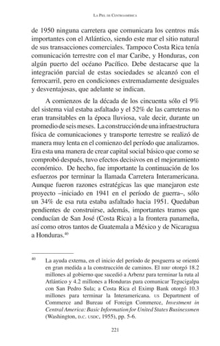 LA PIEL DE CENTROAMÉRICA 
de 1950 ninguna carretera que comunicara los centros más 
importantes con el Atlántico, siendo este mar el sitio natural 
de sus transacciones comerciales. Tampoco Costa Rica tenía 
comunicación terrestre con el mar Caribe, y Honduras, con 
algún puerto del océano Pacífico. Debe destacarse que la 
integración parcial de estas sociedades se alcanzó con el 
ferrocarril, pero en condiciones extremadamente desiguales 
y desventajosas, que adelante se indican. 
A comienzos de la década de los cincuenta sólo el 9% 
del sistema vial estaba asfaltado y el 52% de las carreteras no 
eran transitables en la época lluviosa, vale decir, durante un 
promedio de seis meses. La construcción de una infraestructura 
física de comunicaciones y transporte terrestre se realizó de 
manera muy lenta en el comienzo del período que analizamos. 
Era esta una manera de crear capital social básico que como se 
comprobó después, tuvo efectos decisivos en el mejoramiento 
económico. De hecho, fue importante la continuación de los 
esfuerzos por terminar la llamada Carretera Interamericana. 
Aunque fueron razones estratégicas las que manejaron este 
proyecto –iniciado en 1941 en el período de guerra–, sólo 
un 34% de esa ruta estaba asfaltado hacia 1951. Quedaban 
pendientes de construirse, además, importantes tramos que 
conducían de San José (Costa Rica) a la frontera panameña, 
así como otros tantos de Guatemala a México y de Nicaragua 
a Honduras.40 
40 La ayuda externa, en el inicio del período de posguerra se orientó 
en gran medida a la construcción de caminos. El BIRF otorgó 18.2 
millones al gobierno que sucedió a Arbenz para terminar la ruta al 
Atlántico y 4.2 millones a Honduras para comunicar Tegucigalpa 
con San Pedro Sula; a Costa Rica el Eximp Bank otorgó 10.3 
millones para terminar la Interamericana. US Department of 
Commerce and Bureau of Foreign Commerce, Investment in 
Central America: Basic Information for United States Businessmen 
(Washington, D.C. USDC, 1955), pp. 5-6. 
221 
 