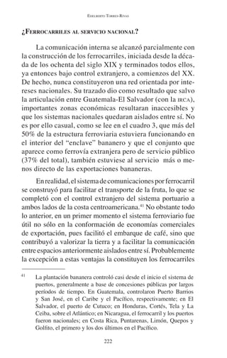 EDELBERTO TORRES-RIVAS 
¿FERROCARRILES AL SERVICIO NACIONAL? 
La comunicación interna se alcanzó parcialmente con 
la construcción de los ferrocarriles, iniciada desde la déca-da 
de los ochenta del siglo XIX y terminados todos ellos, 
ya entonces bajo control extranjero, a comienzos del XX. 
De hecho, nunca constituyeron una red orientada por inte-reses 
nacionales. Su trazado dio como resultado que salvo 
la articulación entre Guatemala-El Salvador (con la IRCA), 
importantes zonas económicas resultaran inaccesibles y 
que los sistemas nacionales quedaran aislados entre sí. No 
es por ello casual, como se lee en el cuadro 3, que más del 
50% de la estructura ferroviaria estuviera funcionando en 
el interior del “enclave” bananero y que el conjunto que 
aparece como ferrovía extranjera pero de servicio público 
(37% del total), también estuviese al servicio más o me-nos 
directo de las exportaciones bananeras. 
En realidad, el sistema de comunicaciones por ferrocarril 
se construyó para facilitar el transporte de la fruta, lo que se 
completó con el control extranjero del sistema portuario a 
ambos lados de la costa centroamericana.41 No obstante todo 
lo anterior, en un primer momento el sistema ferroviario fue 
útil no sólo en la conformación de economías comerciales 
de exportación, pues facilitó el embarque de café, sino que 
contribuyó a valorizar la tierra y a facilitar la comunicación 
entre espacios anteriormente aislados entre sí. Probablemente 
la excepción a estas ventajas la constituyen los ferrocarriles 
41 La plantación bananera controló casi desde el inicio el sistema de 
puertos, generalmente a base de concesiones públicas por largos 
períodos de tiempo. En Guatemala, controlaron Puerto Barrios 
y San José, en el Caribe y el Pacífico, respectivamente; en El 
Salvador, el puerto de Cutuco; en Honduras, Cortés, Tela y La 
Ceiba, sobre el Atlántico; en Nicaragua, el ferrocarril y los puertos 
fueron nacionales; en Costa Rica, Puntarenas, Limón, Quepos y 
Golfito, el primero y los dos últimos en el Pacífico. 
222 
 