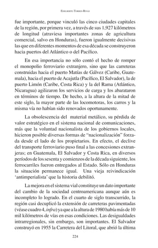 EDELBERTO TORRES-RIVAS 
fue importante, porque vinculó las cinco ciudades capitales 
de la región, por primera vez, a través de sus 1,927 kilómetros 
de longitud (atraviesa importantes zonas de agricultura 
comercial, salvo en Honduras), fueron igualmente decisivas 
las que en diferentes momentos de esa década se construyeron 
hacia puertos del Atlántico o del Pacífico. 
En esa importancia no sólo contó el hecho de romper 
el monopolio ferroviario extranjero, sino que las carreteras 
construidas hacia el puerto Matías de Gálvez (Caribe, Guate-mala), 
hacia el puerto de Acajutla (Pacífico, El Salvador), la de 
puerto Limón (Caribe, Costa Rica) y la del Rama (Atlántico, 
Nicaragua) agilizaron los servicios de carga y los abarataron 
en términos de tiempo. De hecho, a la altura de la mitad de 
este siglo, la mayor parte de las locomotoras, los carros y la 
misma vía no habían sido renovados oportunamente. 
La obsolescencia del material metálico, su pérdida de 
valor estratégico en el sistema nacional de comunicaciones, 
más que la voluntad nacionalista de los gobiernos locales, 
hicieron posible diversas formas de “nacionalización” forza-da 
desde el lado de los propietarios. En efecto, el declive 
del transporte ferroviario puso final a las concesiones extran-jeras; 
en Guatemala, El Salvador y Costa Rica, en diversos 
períodos de los sesenta y comienzos de la década siguiente, los 
ferrocarriles fueron entregados al Estado. Sólo en Honduras 
la situación permanece igual. Una vieja reivindicación 
‘antimperialista’ que la historia debilitó. 
La mejora en el sistema vial constituye un dato importante 
del cambio de la sociedad centroamericana aunque aún es 
incompleto lo logrado. En el cuarto de siglo transcurrido, la 
región casi decuplicó la extensión de carreteras pavimentadas 
(véase cuadro 4, infra) ya que a la altura de 1980 había más de 10 
mil kilómetros de vías en esas condiciones. Las desigualdades 
intrarregionales, sin embargo, son importantes. El Salvador 
construyó en 1955 la Carretera del Litoral, que abrió la última 
224 
 