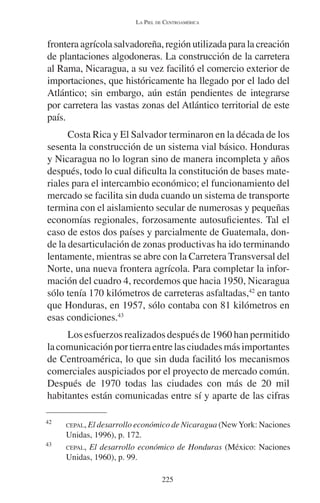 LA PIEL DE CENTROAMÉRICA 
frontera agrícola salvadoreña, región utilizada para la creación 
de plantaciones algodoneras. La construcción de la carretera 
al Rama, Nicaragua, a su vez facilitó el comercio exterior de 
importaciones, que históricamente ha llegado por el lado del 
Atlántico; sin embargo, aún están pendientes de integrarse 
por carretera las vastas zonas del Atlántico territorial de este 
país. 
Costa Rica y El Salvador terminaron en la década de los 
sesenta la construcción de un sistema vial básico. Honduras 
y Nicaragua no lo logran sino de manera incompleta y años 
después, todo lo cual dificulta la constitución de bases mate-riales 
para el intercambio económico; el funcionamiento del 
mercado se facilita sin duda cuando un sistema de transporte 
termina con el aislamiento secular de numerosas y pequeñas 
economías regionales, forzosamente autosuficientes. Tal el 
caso de estos dos países y parcialmente de Guatemala, don-de 
la desarticulación de zonas productivas ha ido terminando 
lentamente, mientras se abre con la Carretera Transversal del 
Norte, una nueva frontera agrícola. Para completar la infor-mación 
del cuadro 4, recordemos que hacia 1950, Nicaragua 
sólo tenía 170 kilómetros de carreteras asfaltadas,42 en tanto 
que Honduras, en 1957, sólo contaba con 81 kilómetros en 
esas condiciones.43 
Los esfuerzos realizados después de 1960 han permitido 
la comunicación por tierra entre las ciudades más importantes 
de Centroamérica, lo que sin duda facilitó los mecanismos 
comerciales auspiciados por el proyecto de mercado común. 
Después de 1970 todas las ciudades con más de 20 mil 
habitantes están comunicadas entre sí y aparte de las cifras 
42 CEPAL, El desarrollo económico de Nicaragua (New York: Naciones 
225 
Unidas, 1996), p. 172. 
43 CEPAL, El desarrollo económico de Honduras (México: Naciones 
Unidas, 1960), p. 99. 
 