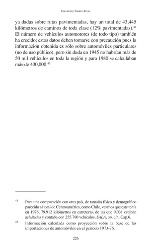 EDELBERTO TORRES-RIVAS 
ya dadas sobre rutas pavimentadas, hay un total de 43,445 
kilómetros de caminos de toda clase (12% pavimentadas).44 
El número de vehículos automotores (de todo tipo) también 
ha crecido; estos datos deben tomarse con precaución pues la 
información obtenida es sólo sobre automóviles particulares 
(no de uso público), pero sin duda en 1945 no habrían más de 
50 mil vehículos en toda la región y para 1980 se calculaban 
más de 400,000.45 
44 Para una comparación con otro país, de tamaño físico y demográfico 
parecido al total de Centroamérica, como Chile, veamos que este tenía 
en 1976, 79.912 kilómetros en carreteras, de las que 9.031 estaban 
asfaltadas y contaba con 255.780 vehículos, SALA, op. cit., Cap.6. 
45 Información calculada como proyección sobre la base de las 
importaciones de automóviles en el período 1973-76. 
226 
 
