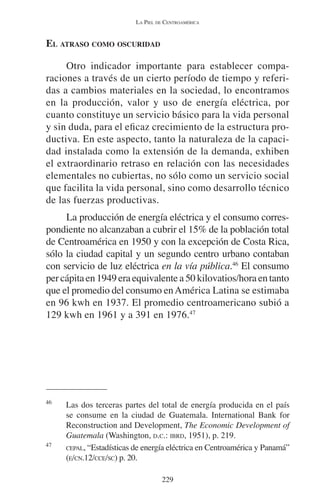 LA PIEL DE CENTROAMÉRICA 
229 
EL ATRASO COMO OSCURIDAD 
Otro indicador importante para establecer compa-raciones 
a través de un cierto período de tiempo y referi-das 
a cambios materiales en la sociedad, lo encontramos 
en la producción, valor y uso de energía eléctrica, por 
cuanto constituye un servicio básico para la vida personal 
y sin duda, para el eficaz crecimiento de la estructura pro-ductiva. 
En este aspecto, tanto la naturaleza de la capaci-dad 
instalada como la extensión de la demanda, exhiben 
el extraordinario retraso en relación con las necesidades 
elementales no cubiertas, no sólo como un servicio social 
que facilita la vida personal, sino como desarrollo técnico 
de las fuerzas productivas. 
La producción de energía eléctrica y el consumo corres-pondiente 
no alcanzaban a cubrir el 15% de la población total 
de Centroamérica en 1950 y con la excepción de Costa Rica, 
sólo la ciudad capital y un segundo centro urbano contaban 
con servicio de luz eléctrica en la vía pública.46 El consumo 
per cápita en 1949 era equivalente a 50 kilovatios/hora en tanto 
que el promedio del consumo en América Latina se estimaba 
en 96 kwh en 1937. El promedio centroamericano subió a 
129 kwh en 1961 y a 391 en 1976.47 
46 Las dos terceras partes del total de energía producida en el país 
se consume en la ciudad de Guatemala. International Bank for 
Reconstruction and Development, The Economic Development of 
Guatemala (Washington, D.C.: IBRD, 1951), p. 219. 
47 CEPAL, “Estadísticas de energía eléctrica en Centroamérica y Panamá” 
(E/CN.12/CCE/SC) p. 20. 
 