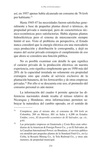 LA PIEL DE CENTROAMÉRICA 
así, en 1957 apenas había alcanzado un consumo de 76 kwh 
por habitante.51 
Hasta 1945-47 las necesidades fueron satisfechas gene-ralmente 
a base de pequeñas plantas diesel o térmicas, de 
propiedad privada o municipal, pero de características téc-nico- 
económicas poco satisfactorias. Había algunas plantas 
hidroeléctricas pero el sistema de interconexión siempre 
limitó el uso. Visto el problema en perspectiva, el Estado 
nunca consideró que la energía eléctrica era una mercadería 
cuya producción y distribución le correspondía, y dejó en 
manos del sector privado extranjero el cumplimiento de eso 
que ahora se considera una función pública. 
No es posible examinar con detalle lo que significa 
el carácter privado de la producción eléctrica; en nuestra 
experiencia, esto significa simplemente que en 1950 más del 
20% de la capacidad instalada no solamente era propiedad 
extranjera sino que estaba al servicio exclusivo de la 
plantación bananera, de los ferrocarriles y de otras empresas 
privadas.52 Por ello si se descuenta este uso, el promedio del 
consumo personal es aún menor. 
La información del cuadro 4 permite apreciar las di-ferencias 
nacionales donde resalta el retraso relativo de 
Nicaragua y Honduras; otras informaciones permiten su-brayar 
la naturaleza del cambio operado, en el sentido de 
51 Compárese, para el mismo año, el consumo de 104 kwh en 
Colombia, 269 en México, 881 en Italia y 4,200 en Estados 
Unidos. CEPAL, El desarrollo económico de El Salvador, op. cit., 
p.61. 
52 Las principales empresas en Guatemala y Costa Rica eran subsi-diarias 
de la American & Foreign Power Co., y en El Salvador, de 
la Canadian International Power; en Honduras, el servicio público 
era atendido por pequeñas plantas de la Standard Fruit Co., en La 
Ceiba, la Rosario Mining Co., la Tela Railroad Co., y otras aún 
menores, de propiedad municipal. 
231 
 
