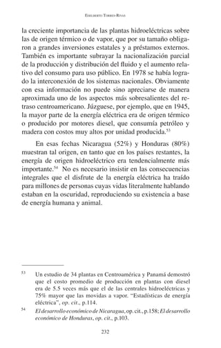 EDELBERTO TORRES-RIVAS 
la creciente importancia de las plantas hidroeléctricas sobre 
las de origen térmico o de vapor, que por su tamaño obliga-ron 
a grandes inversiones estatales y a préstamos externos. 
También es importante subrayar la nacionalización parcial 
de la producción y distribución del fluido y el aumento rela-tivo 
del consumo para uso público. En 1978 se había logra-do 
la interconexión de los sistemas nacionales. Obviamente 
con esa información no puede sino apreciarse de manera 
aproximada uno de los aspectos más sobresalientes del re-traso 
centroamericano. Júzguese, por ejemplo, que en 1945, 
la mayor parte de la energía eléctrica era de origen térmico 
o producido por motores diesel, que consumía petróleo y 
madera con costos muy altos por unidad producida.53 
En esas fechas Nicaragua (52%) y Honduras (80%) 
muestran tal origen, en tanto que en los países restantes, la 
energía de origen hidroeléctrico era tendencialmente más 
importante.54 No es necesario insistir en las consecuencias 
integrales que el disfrute de la energía eléctrica ha traído 
para millones de personas cuyas vidas literalmente hablando 
estaban en la oscuridad, reproduciendo su existencia a base 
de energía humana y animal. 
53 Un estudio de 34 plantas en Centroamérica y Panamá demostró 
que el costo promedio de producción en plantas con diesel 
era de 5.5 veces más que el de las centrales hidroeléctricas y 
75% mayor que las movidas a vapor. “Estadísticas de energía 
eléctrica”, op. cit., p.114. 
54 El desarrollo económico de Nicaragua, op. cit., p.158; El desarrollo 
económico de Honduras, op. cit., p.103. 
232 
 