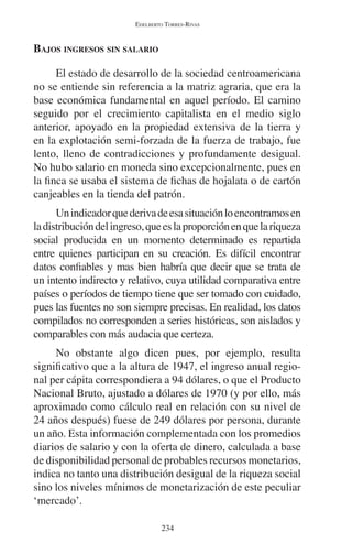 EDELBERTO TORRES-RIVAS 
234 
BAJOS INGRESOS SIN SALARIO 
El estado de desarrollo de la sociedad centroamericana 
no se entiende sin referencia a la matriz agraria, que era la 
base económica fundamental en aquel período. El camino 
seguido por el crecimiento capitalista en el medio siglo 
anterior, apoyado en la propiedad extensiva de la tierra y 
en la explotación semi-forzada de la fuerza de trabajo, fue 
lento, lleno de contradicciones y profundamente desigual. 
No hubo salario en moneda sino excepcionalmente, pues en 
la finca se usaba el sistema de fichas de hojalata o de cartón 
canjeables en la tienda del patrón. 
Un indicador que deriva de esa situación lo encontramos en 
la distribución del ingreso, que es la proporción en que la riqueza 
social producida en un momento determinado es repartida 
entre quienes participan en su creación. Es difícil encontrar 
datos confiables y mas bien habría que decir que se trata de 
un intento indirecto y relativo, cuya utilidad comparativa entre 
países o períodos de tiempo tiene que ser tomado con cuidado, 
pues las fuentes no son siempre precisas. En realidad, los datos 
compilados no corresponden a series históricas, son aislados y 
comparables con más audacia que certeza. 
No obstante algo dicen pues, por ejemplo, resulta 
significativo que a la altura de 1947, el ingreso anual regio-nal 
per cápita correspondiera a 94 dólares, o que el Producto 
Nacional Bruto, ajustado a dólares de 1970 (y por ello, más 
aproximado como cálculo real en relación con su nivel de 
24 años después) fuese de 249 dólares por persona, durante 
un año. Esta información complementada con los promedios 
diarios de salario y con la oferta de dinero, calculada a base 
de disponibilidad personal de probables recursos monetarios, 
indica no tanto una distribución desigual de la riqueza social 
sino los niveles mínimos de monetarización de este peculiar 
‘mercado’. 
 