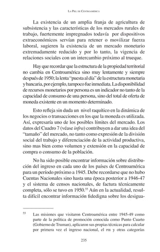 LA PIEL DE CENTROAMÉRICA 
La existencia de un amplia franja de agricultura de 
subsistencia y las características de los mercados rurales de 
trabajo, fuertemente impregnados todavía por dispositivos 
extraeconómicos servían para retener o movilizar fuerza 
laboral, sugieren la existencia de un mercado monetario 
extremadamente reducido y por lo tanto, la vigencia de 
relaciones sociales con un intercambio próximo al trueque. 
Hay que recordar que la estructura de la propiedad territorial 
no cambia en Centroamérica sino muy lentamente y siempre 
después de 1950; la lenta “puesta al día” de la estructura monetaria 
y bancaria, por ejemplo, tampoco fue inmediata. La disponibilidad 
de recursos monetarios por persona es un indicador no tanto de la 
capacidad de consumo de una persona, sino del total de oferta de 
moneda existente en un momento determinado. 
Esto refleja sin duda un nivel raquítico en la dinámica de 
los negocios o transacciones en los que la moneda es utilizada. 
Así, expresaría uno de los posibles límites del mercado. Los 
datos del Cuadro 7 (véase infra) contribuyen a dar una idea del 
“tamaño” del mercado, no tanto como expresión de la división 
social del trabajo y diferenciación de la actividad productiva, 
sino mas bien como volumen y extensión en la capacidad de 
compra o consumo de la población. 
No ha sido posible encontrar información sobre distribu-ción 
del ingreso en cada uno de los países de Centroamérica 
para un período próximo a 1945. Debe recordarse que no hubo 
Cuentas Nacionales sino hasta una época posterior a 1946-47 
y el sistema de censos nacionales, de factura técnicamente 
completa, sólo se tuvo en 1950.55 Aún en la actualidad, resul-ta 
difícil encontrar información fidedigna sobre los desigua- 
55 Las misiones que visitaron Centroamérica entre 1945-49 como 
parte de la política de promoción conocida como Punto Cuarto 
(Gobierno de Truman), aplicaron sus propias técnicas para calcular 
por primera vez el ingreso nacional, el PIB y otras categorías 
235 
 
