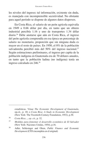 EDELBERTO TORRES-RIVAS 
les niveles del ingreso; tal información, existente sin duda, 
es manejada con incomprensible secretividad. No obstante 
para aquel período se dispone de algunos datos dispersos. 
En Costa Rica, el salario de un peón agrícola equivalía 
en 1949 a 0.66 dólar por día, en tanto que un obrero 
industrial percibía 1.16 y uno de transportes 1.34 dólar 
diario.56 Debe anotarse que aún en Costa Rica, el ingreso 
del peón agrícola comprendía en esa época un porcentaje de 
salario no monetario, proporción que sin ninguna duda es 
mayor en el resto de países. En 1950, el 8% de la población 
salvadoreña percibió más del 50% del ingreso nacional.57 
Según estimaciones preliminares, el ingreso per capita de la 
población indígena en Guatemala era de 70 dólares anuales, 
en tanto que la población ladina (no indígena) tenía un 
ingreso calculado en 246.58 
estadísticas. Véase The Economic Development of Guatemala, 
op.cit., p. 10; o Costa Rica: A Study in Economic Development 
(New York: The Twentieth Century Foundation, 1952), p.30. 
56 Costa Rica…, op. cit., p. 32. 
57 Medidas para fomentar el desarrollo económico de El Salvador 
(New York: Naciones Unidas, 1954), p.16. 
58 Adler, Schlesinger and Olsen, Public Finance and Economic 
Development (CITA incompleta en el original) 
236 
 