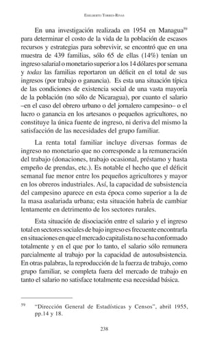 EDELBERTO TORRES-RIVAS 
En una investigación realizada en 1954 en Managua59 
para determinar el costo de la vida de la población de escasos 
recursos y estrategias para sobrevivir, se encontró que en una 
muestra de 439 familias, sólo 65 de ellas (14%) tenían un 
ingreso salarial o monetario superior a los 14 dólares por semana 
y todas las familias reportaron un déficit en el total de sus 
ingresos (por trabajo o ganancia). Es esta una situación típica 
de las condiciones de existencia social de una vasta mayoría 
de la población (no sólo de Nicaragua), por cuanto el salario 
–en el caso del obrero urbano o del jornalero campesino– o el 
lucro o ganancia en los artesanos o pequeños agricultores, no 
constituye la única fuente de ingreso, ni deriva del mismo la 
satisfacción de las necesidades del grupo familiar. 
La renta total familiar incluye diversas formas de 
ingreso no monetario que no corresponde a la remuneración 
del trabajo (donaciones, trabajo ocasional, préstamo y hasta 
empeño de prendas, etc.). Es notable el hecho que el déficit 
semanal fue menor entre los pequeños agricultores y mayor 
en los obreros industriales. Así, la capacidad de subsistencia 
del campesino aparece en esta época como superior a la de 
la masa asalariada urbana; esta situación habría de cambiar 
lentamente en detrimento de los sectores rurales. 
Esta situación de disociación entre el salario y el ingreso 
total en sectores sociales de bajo ingreso es frecuente encontrarla 
en situaciones en que el mercado capitalista no se ha conformado 
totalmente y en el que por lo tanto, el salario sólo remunera 
parcialmente al trabajo por la capacidad de autosubsistencia. 
En otras palabras, la reproducción de la fuerza de trabajo, como 
grupo familiar, se completa fuera del mercado de trabajo en 
tanto el salario no satisface totalmente esa necesidad básica. 
59 “Dirección General de Estadísticas y Censos”, abril 1955, 
238 
pp.14 y 18. 
 