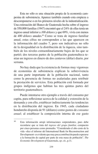 LA PIEL DE CENTROAMÉRICA 
Esta no sólo es una situación propia de la economía cam-pesina 
de subsistencia. Aparece también cuando esta empieza a 
descomponerse o en los primeros niveles de la industrialización. 
Una estimación del Banco de Guatemala hecha sobre el ingreso 
de 550,000 familias (1947) encontró que el 24% de ellas tenía un 
ingreso anual inferior a 100 dólares y que 69%, vivía con menos 
de 400 dólares anuales.60 Como se trata de ingreso familiar 
anual, estas cifras no corresponden a las que aparecen en 
la información del cuadro 7, pero son indicativas no sólo 
de la desigualdad en la distribución de la riqueza, sino tam-bién 
de los niveles extraordinariamente bajos de los que se 
partió; dos terceras partes de la población guatemalteca te-nían 
un ingreso en dinero de dos centavos (dólar) diario, por 
239 
semana. 
No hay duda que la existencia de formas muy vigorosas 
de economías de subsistencia explican la sobrevivencia 
de una parte importante de la población nacional, tanto 
como la presencia de formas no asalariadas para retribuir 
la prestación de servicios. Esta población está formada por 
grupos indígenas que habitan las tres quintas partes del 
territorio guatemalteco. 
Puede intentarse otro ejemplo a través del consumo per 
capita, para reflexionar acerca de la calidad y extensión de la 
demanda y con ello, establecer indirectamente las tendencias 
en la distribución del ingreso. En 1945, cada ciudadano 
hondureño disponía de 91 (dólares) como gastos de consumo 
anual; al establecer la composición interna de ese gasto 
60 Esta información arrojó informaciones sorprendentes, pues debe 
recordarse que se trata del ingreso del grupo familiar, compuesto 
por cinco personas como promedio. “Considerado el alto costo de la 
vida –dice el informe del International Bank for Reconstruction and 
Development– es evidente que muy poca contribución puede esperarse 
a la formación de capital por parte de esta masa de población”. The 
Economic Development of Guatemala, op. cit., p.11. 
 