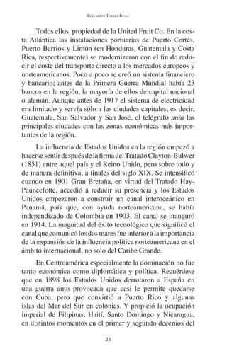EDELBERTO TORRES-RIVAS 
Todos ellos, propiedad de la United Fruit Co. En la cos-ta 
Atlántica las instalaciones portuarias de Puerto Cortés, 
Puerto Barrios y Limón (en Honduras, Guatemala y Costa 
Rica, respectivamente) se modernizaron con el fin de redu-cir 
el coste del transporte directo a los mercados europeos y 
norteamericanos. Poco a poco se creó un sistema financiero 
y bancario; antes de la Primera Guerra Mundial había 23 
bancos en la región, la mayoría de ellos de capital nacional 
o alemán. Aunque antes de 1917 el sistema de electricidad 
era limitado y servía sólo a las ciudades capitales, es decir, 
Guatemala, San Salvador y San José, el telégrafo unía las 
principales ciudades con las zonas económicas más impor-tantes 
de la región. 
La influencia de Estados Unidos en la región empezó a 
hacerse sentir después de la firma del Tratado Clayton-Bulwer 
(1851) entre aquel país y el Reino Unido, pero sobre todo y 
de manera definitiva, a finales del siglo XIX. Se intensificó 
cuando en 1901 Gran Bretaña, en virtud del Tratado Hay- 
Pauncefotte, accedió a reducir su presencia y los Estados 
Unidos empezaron a construir un canal interoceánico en 
Panamá, país que, con ayuda norteamericana, se había 
independizado de Colombia en 1903. El canal se inauguró 
en 1914. La magnitud del éxito tecnológico que significó el 
canal que comunicó los dos mares fue inferior a la importancia 
de la expansión de la influencia política norteamericana en el 
ámbito internacional, no solo del Caribe Grande. 
En Centroamérica especialmente la dominación no fue 
tanto económica como diplomática y política. Recuérdese 
que en 1898 los Estados Unidos derrotaron a España en 
una guerra auto provocada que casi le permite quedarse 
con Cuba, pero que convirtió a Puerto Rico y algunas 
islas del Mar del Sur en colonias. Y propició la ocupación 
imperial de Filipinas, Haití, Santo Domingo y Nicaragua, 
en distintos momentos en el primer y segundo decenios del 
24 
 