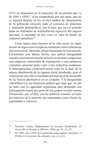 EDELBERTO TORRES-RIVAS 
(51% en alimentos) en el transcurso de un periodo que va 
de 1945 a 1958,61 se ha comprobado por una parte, que no 
se registró mejoría en los niveles medios de alimentación 
de la población (relación entre el consumo de alimentos 
y expansión demográfica); por la otra, que en ese período 
hubo un fenómeno de redistribución regresiva del ingreso 
nacional, al aumentar en tres veces el valor de bienes de 
consumo inmediato.62 
Como tantos otros factores de la vida social, los bajos 
niveles de ingreso no se explican solamente como si fueran un 
dato estructural, inherente al funcionamiento de la economía. 
Ciertamente esta última facilita una radical desigualdad 
cuando coexisten en estrecha relación economías campesinas 
con empresas comerciales de exportación, o una numerosa 
estructura artesanal junto a dos o tres industrias modernas; 
la heterogeneidad estructural puede estar en la base de la 
injusta distribución de la riqueza social producida, pero el 
volumen de esta sólo es resultado del bajo nivel de desarrollo 
de las fuerzas productivas en su conjunto. Y la desigualdad 
redistributiva es un fenómeno político que tiene que ver por 
un lado, con la capacidad organizada para demandar una 
participación mayor por parte de los grupos sociales menos 
favorecidos, por el otro, con las políticas estatales en tanto 
los intereses de la mayoría son importantes como fuente de 
legitimidad y consenso. 
61 Naciones Unidas, Departamento de Estudios Económicos, El 
desarrollo de Honduras (México, 1960), pp. 39, 33 y 47. 
62 En 1950, sólo el 30% de la población usaba zapatos. Honduras: A 
Problem in Economic Development, op. cit., p.16. 
240 
 