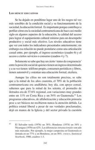 EDELBERTO TORRES-RIVAS 
242 
LOS DÉFICIT EDUCATIVOS 
Se ha dejado en penúltimo lugar uno de los rasgos tal vez 
más sensibles de la condición social y su funcionamiento de la 
sociedad, la educación formal. Es importante porque contribuye a 
perfilar cómo era la sociedad centroamericana de hace casi medio 
siglo en algunos aspectos de la educación, la calidad del acceso 
para lograr el equipamiento cultural mínimo para un desempeño 
productivo y social más efectivo. Los niveles educativos tiene 
que ver con todos los indicadores presentados anteriormente; sin 
embargo esa relación no puede postularse como una articulación 
casual entre, por ejemplo, el ingreso económico (cuadro 6) y el 
acceso a ciertos servicios o consumo (cuadros 4 y 7). 
Solamente se sabe que hay un cierto ‘status de congruencia’ 
entre la posición social de quienes tienen un ingreso determinado 
y a su vez tienen teléfono propio, consumen periódicos y libros, 
tienen automóvil y ostentan una educación formal, etcétera. 
Aunque las cifras no son totalmente precisas, se sabe 
que a la mitad de los años cuarenta, el 70% de la población 
centroamericana era analfabeta; hoy día, con apoyo censal, 
sabemos que para la mitad de los setenta, el promedio de 
iletrados era de 37.6% regional, con variaciones muy grandes 
entre un 11% en Costa Rica y un 54% en Guatemala.63 Los 
programas educativos, de alfabetización y educación primaria 
pese a ser básicos no recibieron nunca la atención debida. La 
política estatal liberal a pesar de sus verdades proclamadas, 
dejó en manos de la Iglesia y del sector privado la cuestión 
63 El Salvador tenía (1976) un 38%; Honduras (1974) un 54% y 
Nicaragua (1976) un 42%. Las diferencias intranacionales son aún 
más marcadas. Por ejemplo, la mujer campesina en Guatemala es 
iletrada en un 77% y en Honduras, en un 56%. UNESCO, Statistical 
Yearbook, 1980, cuadros 1-3. 
 