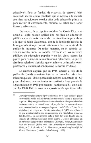LA PIEL DE CENTROAMÉRICA 
educativa64; falta de fondos, de escuelas, de personal bien 
entrenado dieron como resultado que el acceso a la escuela 
estuviera reducido a uno o dos años de la educación primaria, 
para recibir el entrenamiento mínimo de saber leer, saber 
firmar y saber sumar. 
De nuevo, la excepción notable fue Costa Rica, que 
desde el siglo pasado aplicó una política de educación 
pública cada vez más extendida. La situación es peor ahora 
a la que ya tenía Guatemala, donde la ideología racista de 
la oligarquía siempre restó estímulos a la educación de la 
población indígena. De todas maneras, en el período del 
estancamiento hubo un notable retroceso en los servicios 
públicos de educación popular y en los cinco países los 
gastos para educación se mantuvieron estancados, lo que en 
términos relativos significa que el número de inscripciones, 
profesores y escuelas disminuyeron de forma evidente. 
Lo anterior explica que en 1945, apenas el 6% de la 
población (total) estuviese inscrita en escuelas primarias, 
mientras que en 1980 el porcentaje hubiera aumentado al 15.3 
y que el número de estudiantes universitarios haya pasado de 
1.6 estudiante en 1945 por cada mil habitantes a 8.1 en el año 
escolar 1980. Esto es sólo una aproximación que tiene valor 
64 Un viajero inglés que pasó por Guatemala en el siglo pasado, quedó 
sorprendido por la actitud de un alto funcionario sobre la educación 
popular: “Hay una gran diferencia entre la educación que un hombre 
sabio necesita y las necesidades del populacho. La matemática ce-leste 
y otras ciencias no son para la gente común”. En la época de la 
visita hubo un eclipse y el funcionario subrayó: “¿Cómo explicar el 
eclipse a un trabajador sino es recurriendo a la fábula bien conocida 
del dragón?... Si ese hombre trabaja bien hay que dejarlo que se 
imagine el sistema planetario como quiera…”. Esto, publicado en 
un periódico del gobierno, aparece en: Chester L. Jones, Guatemala: 
Past and Present (Saint Paul: The University of Minnesota Press, 
1940), p. 328, citando a G.A. Thompson, Narrative of An Official 
Visit to Guatemala (London: John Murray, 1869). 
243 
 