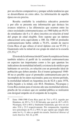 EDELBERTO TORRES-RIVAS 
por sus efectos comparativos y porque señala tendencias que 
se desarrollaron en estos años. La información de aquella 
época no era precisa. 
Resulta confiable la estadística educativa posterior 
y por ello se presenta una información que destaca los 
avances relativos y las diferencias que ocurren entre las 
cinco sociedades centroamericanas: en 1960 había un 49.5% 
de estudiantes (de 6 a 11 años) inscritos en relación al total 
del grupo de edad elegible. Esto supone que un óptimo 
educacional seria equivalente a 100. En 1980 el promedio 
centroamericano había subido a 70.4%, siendo de nuevo 
Costa Rica el que ofrece el nivel óptimo con un 97.5% y 
Guatemala solo la mitad de ese grupo de edad en la escuela 
(53.3%).65 
El resto de la información del Cuatro 8 completa en forma 
también relativa el perfil de la sociedad centroamericana 
en aspectos tan importantes como a los que apuntan los 
indicadores de mortalidad infantil y existencia de médicos por 
habitante en servicio, en relación con un promedio ideal de 
población que deben atender. En el tramo quinquenal 1940- 
44 no es posible sacar el promedio centroamericano por lo 
incompleto de los datos nacionales; para ese mismo período, 
la mortalidad infantil en Argentina era de 82.8 y para 1978, 
había bajado a la mitad, con 40.8. Honduras, Nicaragua y 
Costa Rica tenían para el mismo año una mortalidad inferior, 
prueba de los avances que en sanidad pública se realizaron 
con desigual empeño en el conjunto de la región. 
65 Entre 1960-1980 Costa Rica pasó de 74.4 a 97.5, seguido por 
Honduras, de 49.5 a 71.3; El Salvador, que pasó de 48.7 a 69.2; 
Nicaragua, 42.0 a 60.8 y finalmente Guatemala, que tuvo en eso 
años 32.0 y 53.3 respectivamente. Por comparación, Argentina 
tuvo porcentajes de 91.2 y 99.9, lo que supone que ningún niño 
entre los 6 y 11 años se quedó sin escuela. Statistical Abstract of 
Latin America, Vol. 22, p.189. 
244 
 
