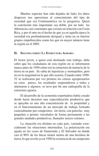 LA PIEL DE CENTROAMÉRICA 
Muchos aspectos han sido dejados de lado; los datos 
dispersos nos aproximan al conocimiento del tipo de 
sociedad que era Centroamérica en la posguerra. Quizá 
la conclusión más importante sea doble, por un lado las 
diferencias casi constantes que existen en relación con Costa 
Rica, y por el otro en el hecho de que ya en aquella época la 
sociedad era profundamente desigual y tenia en su interior 
grupos empobrecidos como los que en mayor número tiene 
la región en el 2005. 
II. SEGUNDA PARTE: LA ESTRUCTURA AGRARIA 
El lector joven, a quien está destinado este trabajo, debe 
saber que los ciudadanos de esta región no se informaron 
nunca antes de 1950 cómo era la estructura de tenencia de la 
tierra en su país. Se sabía de injusticias y monopolios, pero 
no en la magnitud en la que ello ocurría. Cuando entre 1950- 
52 se realizaron por vez primera los censos agropecuarios 
en estos países, los resultados sorprendieron a todos y 
alarmaron a algunos: se tuvo por fin una radiografía de la 
estructura agraria. 
El desarrollo de la economía exportadora había creado 
desde hacía decenios una especialización productiva que 
se apoyaba en una alta concentración de la propiedad y 
en el funcionamiento de un mercado de trabajo formado 
esencialmente por campesinos sin tierra, con parcelas muy 
pequeñas o peones vinculados de forma permanente a las 
grandes unidades productivas, llamados mozos colonos. 
La situación era distinta en cada país, variando esen-cialmente 
las situaciones intermedias. La polarización era 
aguda en los casos de Guatemala y El Salvador en donde 
casi el 90% de las fincas tienen menos de una hectárea de 
tierra, lo que revela ya en 1950 la existencia de un campesino 
245 
 