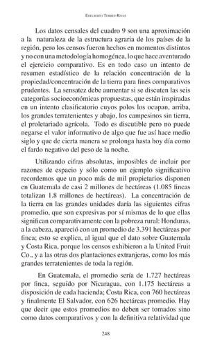 EDELBERTO TORRES-RIVAS 
Los datos censales del cuadro 9 son una aproximación 
a la naturaleza de la estructura agraria de los países de la 
región, pero los censos fueron hechos en momentos distintos 
y no con una metodología homogénea, lo que hace aventurado 
el ejercicio comparativo. Es en todo caso un intento de 
resumen estadístico de la relación concentración de la 
propiedad/concentración de la tierra para fines comparativos 
prudentes. La sensatez debe aumentar si se discuten las seis 
categorías socioeconómicas propuestas, que están inspiradas 
en un intento clasificatorio cuyos polos los ocupan, arriba, 
los grandes terratenientes y abajo, los campesinos sin tierra, 
el proletariado agrícola. Todo es discutible pero no puede 
negarse el valor informativo de algo que fue así hace medio 
siglo y que de cierta manera se prolonga hasta hoy día como 
el fardo negativo del peso de la noche. 
Utilizando cifras absolutas, imposibles de incluir por 
razones de espacio y sólo como un ejemplo significativo 
recordemos que un poco más de mil propietarios disponen 
en Guatemala de casi 2 millones de hectáreas (1.085 fincas 
totalizan 1.8 millones de hectáreas). La concentración de 
la tierra en las grandes unidades daría las siguientes cifras 
promedio, que son expresivas por sí mismas de lo que ellas 
significan comparativamente con la pobreza rural: Honduras, 
a la cabeza, apareció con un promedio de 3.391 hectáreas por 
finca; esto se explica, al igual que el dato sobre Guatemala 
y Costa Rica, porque los censos exhibieron a la United Fruit 
Co., y a las otras dos plantaciones extranjeras, como los más 
grandes terratenientes de toda la región. 
En Guatemala, el promedio sería de 1.727 hectáreas 
por finca, seguido por Nicaragua, con 1.175 hectáreas a 
disposición de cada hacienda; Costa Rica, con 760 hectáreas 
y finalmente El Salvador, con 626 hectáreas promedio. Hay 
que decir que estos promedios no deben ser tomados sino 
como datos comparativos y con la definitiva relatividad que 
248 
 