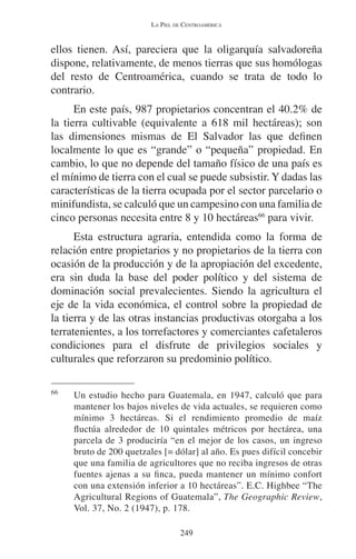LA PIEL DE CENTROAMÉRICA 
ellos tienen. Así, pareciera que la oligarquía salvadoreña 
dispone, relativamente, de menos tierras que sus homólogas 
del resto de Centroamérica, cuando se trata de todo lo 
contrario. 
En este país, 987 propietarios concentran el 40.2% de 
la tierra cultivable (equivalente a 618 mil hectáreas); son 
las dimensiones mismas de El Salvador las que definen 
localmente lo que es “grande” o “pequeña” propiedad. En 
cambio, lo que no depende del tamaño físico de una país es 
el mínimo de tierra con el cual se puede subsistir. Y dadas las 
características de la tierra ocupada por el sector parcelario o 
minifundista, se calculó que un campesino con una familia de 
cinco personas necesita entre 8 y 10 hectáreas66 para vivir. 
Esta estructura agraria, entendida como la forma de 
relación entre propietarios y no propietarios de la tierra con 
ocasión de la producción y de la apropiación del excedente, 
era sin duda la base del poder político y del sistema de 
dominación social prevalecientes. Siendo la agricultura el 
eje de la vida económica, el control sobre la propiedad de 
la tierra y de las otras instancias productivas otorgaba a los 
terratenientes, a los torrefactores y comerciantes cafetaleros 
condiciones para el disfrute de privilegios sociales y 
culturales que reforzaron su predominio político. 
66 Un estudio hecho para Guatemala, en 1947, calculó que para 
mantener los bajos niveles de vida actuales, se requieren como 
mínimo 3 hectáreas. Si el rendimiento promedio de maíz 
fluctúa alrededor de 10 quintales métricos por hectárea, una 
parcela de 3 produciría “en el mejor de los casos, un ingreso 
bruto de 200 quetzales [= dólar] al año. Es pues difícil concebir 
que una familia de agricultores que no reciba ingresos de otras 
fuentes ajenas a su finca, pueda mantener un mínimo confort 
con una extensión inferior a 10 hectáreas”. E.C. Highbee “The 
Agricultural Regions of Guatemala”, The Geographic Review, 
Vol. 37, No. 2 (1947), p. 178. 
249 
 