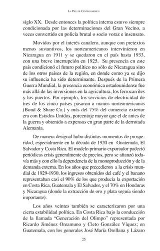 LA PIEL DE CENTROAMÉRICA 
siglo XX. Desde entonces la política interna estuvo siempre 
condicionada por las determinaciones del Gran Vecino, a 
veces convertido en policía brutal o socio voraz e insensato. 
Movidos por el interés canalero, aunque con pretextos 
menos sustantivos, los norteamericanos intervinieron en 
Nicaragua en 1911 y se quedaron en el país hasta 1933, 
con una breve interrupción en 1925. Su presencia en este 
país condicionó el futuro político no sólo de Nicaragua sino 
de los otros países de la región, en donde como ya se dijo 
su influencia ha sido determinante. Después de la Primera 
Guerra Mundial, la presencia económica estadounidense fue 
más allá de las inversiones en la agricultura, los ferrocarriles 
y los puertos. Por ejemplo, los servicios de electricidad de 
tres de los cinco países pasaron a manos norteamericanas 
(Bond & Share Co.) y más del 75% del comercio exterior 
era con Estados Unidos, porcentaje mayor que el de antes de 
la guerra y obtenido a expensas en gran parte de la derrotada 
Alemania. 
De manera desigual hubo distintos momentos de prospe-ridad, 
especialmente en la década de 1920 en Guatemala, El 
Salvador y Costa Rica. El modelo primario exportador padeció 
periódicas crisis generalmente de precios, pero se afianzó toda-vía 
más y con ello la dependencia de la monoproducción y de la 
demanda externa. En los años que precedieron a la crisis mun-dial 
de 1929-1930, los ingresos obtenidos del café y el banano 
representaban casi el 90% de los que producía la exportación 
en Costa Rica, Guatemala y El Salvador, y el 70% en Honduras 
y Nicaragua (donde la extracción de oro y plata seguía siendo 
importante). 
Los años veintes también se caracterizaron por una 
cierta estabilidad política. En Costa Rica bajo la conducción 
de la llamada “Generación del Olimpo” representada por 
Ricardo Jiménez Oreamuno y Cleto González Víquez; en 
Guatemala, con los generales José María Orellana y Lázaro 
25 
 