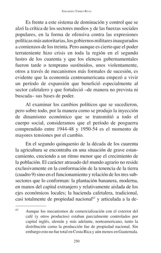 EDELBERTO TORRES-RIVAS 
Es frente a este sistema de dominación y control que se 
alzó la crítica de los sectores medios y de las fuerzas sociales 
populares, en la forma de ofensiva contra las expresiones 
políticas más autoritarias, los gobiernos militares inaugurados 
a comienzos de los treinta. Pero aunque es cierto que el poder 
terrateniente hizo crisis en toda la región en el segundo 
lustro de los cuarenta y que los elencos gubernamentales 
fueron tarde o temprano sustituidos, unos violentamente, 
otros a través de mecanismos más formales de sucesión, es 
evidente que la economía centroamericana empezó a vivir 
un período de expansión que benefició especialmente al 
sector cafetalero y que fortaleció –de manera no prevista ni 
buscada– sus bases de poder. 
Al examinar los cambios políticos que se sucedieron, 
pero sobre todo, por la manera como se produjo la inyección 
de dinamismo económico que se transmitió a todo el 
cuerpo social, consideramos que el período de posguerra 
comprendido entre 1944-48 y 1950-54 es el momento de 
mayores tensiones por el cambio. 
En el segundo quinquenio de la década de los cuarenta 
la agricultura se encontraba en una situación de grave estan-camiento, 
creciendo a un ritmo menor que el crecimiento de 
la población. El carácter atrasado del mundo agrario no reside 
exclusivamente en la conformación de la tenencia de la tierra 
(cuadro 9) sino en el funcionamiento y relación de los tres sub-sectores 
que lo conforman: la plantación bananera, moderna, 
en manos del capital extranjero y relativamente aislada de los 
ejes económicos locales; la hacienda cafetalera, tradicional, 
casi totalmente de propiedad nacional67 y articulada a la de- 
67 Aunque los mecanismos de comercialización con el exterior del 
café (y otros productos) estaban parcialmente controlados por 
capital inglés, alemán y más adelante, norteamericano, tanto la 
distribución como la producción fue de propiedad nacional. Sin 
embargo esto no fue total en Costa Rica y aún menos en Guatemala. 
250 
 
