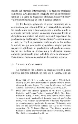 LA PIEL DE CENTROAMÉRICA 
manda del mercado internacional; y la pequeña propiedad 
campesina, cuya producción se reparte entre el autoconsumo 
familiar y la venta de excedentes al mercado local/regional y 
vigorosamente activada en todo el período anterior. 
En los hechos, solamente el sector campesino de la 
economía mejoró en forma débil; la crisis capitalista exacerbó 
las condiciones para el funcionamiento y ampliación de la 
economía mercantil simple, como una alternativa frente al 
debilitamiento relativo del sector mercantil exportador. La 
producción de los llamados “granos básicos”, especialmente 
el maíz y el frijol, se acrecentó, confirmando en los hechos 
la noción de que economías mercantiles simples pueden 
reaparecer allí donde los productores independientes man-tengan 
sus medios de producción y la demanda interna 
aumente, presionando por el lado de la oferta de alimentos.68 
Examinemos brevemente cada uno de esos tres sectores. 
A) LA PLANTACIÓN BANANERA 
La plantación fue la forma de organización de la gran 
empresa agrícola colonial, no sólo en el Caribe, sino en 
Hasta 1944, el 31% de la producción de café, el 50% de la de 
azúcar y el 30% aproximadamente del ganado estaba en manos 
alemanas. Reynold Carson “Economic Development in Central 
America” Interamerican Economic Affairs, 2:2 (1948), p. 14. 
68 Datos sobre esta situación aparecen en J.C. Boyer “Agrarian 
Capitalism and Peasant Praxis in Honduras” (Ph.D. Diss., Duke 
University, 1983), 2ª. Parte. Por su parte Bulmer-Thomas habla 
de un proceso de “sustitución de importaciones agrícolas” en los 
treinta, como resultado del crecimiento de la oferta de productos 
de consumo popular, producidos localmente. Obviamente, esta 
sería sólo una demostración indirecta del auge de la economía 
campesina. Cf.: V. Bulmer-Thomas, “The Central American 
Economics in the Inter-War Period” (London University, Queen 
Mary College, unpublished), p.19 y ss. 
251 
 