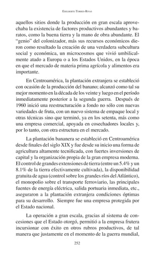 EDELBERTO TORRES-RIVAS 
aquellos sitios donde la producción en gran escala aprove-chaba 
la existencia de factores productivos abundantes y ba-ratos, 
como la buena tierra y la mano de obra abundante. El 
“genio” del colonizador, más sus recursos económicos die-ron 
como resultado la creación de una verdadera subcultura 
social y económica, un microcosmos que vivió umbilical-mente 
atado a Europa o a los Estados Unidos, en la época 
en que el mercado de materia prima agrícola y alimentos era 
importante. 
En Centroamérica, la plantación extranjera se estableció 
con ocasión de la producción del banano; alcanzó como tal su 
mejor momento en la década de los veinte y luego en el período 
inmediatamente posterior a la segunda guerra. Después de 
1960 inició una reestructuración a fondo no sólo con nuevas 
variedades de fruta, con un nuevo sistema de empaque local y 
otras técnicas sino que terminó, ya en los setenta, más como 
una empresa comercial, apoyada en cosechadores locales y, 
por lo tanto, con otra estructura en el mercado. 
La plantación bananera se estableció en Centroamérica 
desde finales del siglo XIX y fue desde su inicio una forma de 
agricultura altamente tecnificada, con fuertes inversiones de 
capital y la organización propia de la gran empresa moderna. 
El control de grandes extensiones de tierra (entre un 5.4% y un 
8.1% de la tierra efectivamente cultivada), la disponibilidad 
gratuita de agua (control sobre los grandes ríos del Atlántico), 
el monopolio sobre el transporte ferroviario, las principales 
fuentes de energía eléctrica, salida portuaria inmediata, etc., 
aseguraron a la plantación extranjera condiciones óptimas 
para su desarrollo. Siempre fue una empresa protegida por 
el Estado nacional. 
La operación a gran escala, gracias al sistema de con-cesiones 
que el Estado otorgó, permitió a la empresa frutera 
incursionar con éxito en otros rubros productivos, de tal 
manera que justamente en el momento de la guerra mundial, 
252 
 