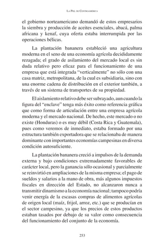 LA PIEL DE CENTROAMÉRICA 
el gobierno norteamericano demandó de estos empresarios 
la siembra y producción de aceites esenciales, abacá, palma 
africana y kenaf, cuya oferta estaba interrumpida por las 
operaciones bélicas. 
La plantación bananera estableció una agricultura 
moderna en el seno de una economía agrícola decididamente 
rezagada; el grado de asilamiento del mercado local es sin 
duda relativo pero eficaz para el funcionamiento de una 
empresa que está integrada “verticalmente” no sólo con una 
casa matriz, metropolitana, de la cual es subsidiaria, sino con 
una enorme cadena de distribución en el exterior también, a 
través de un sistema de transportes de su propiedad. 
El aislamiento relativo debe ser subrayado, aun cuando la 
figura del “enclave” tenga más éxito como referencia gráfica 
que como forma de articulación entre una empresa agrícola 
moderna y el mercado nacional. De hecho, este mercado o no 
existe (Honduras) o es muy débil (Costa Rica y Guatemala), 
pues como veremos de inmediato, estaba formado por una 
estructura también exportadora que se relacionaba de manera 
dominante con importantes economías campesinas en diversa 
condición autosuficiente. 
La plantación bananera creció a impulsos de la demanda 
externa y bajo condiciones extremadamente favorables de 
carácter local, pero la ganancia sólo ocasional y parcialmente 
se reinvirtió en ampliaciones de la misma empresa; el pago de 
sueldos y salarios a la mano de obra, más algunos impuestos 
fiscales en dirección del Estado, no alcanzaron nunca a 
transmitir dinamismo a la economía nacional; tampoco podría 
venir energía de la escasas compras de alimentos agrícolas 
de origen local (maíz, frijol, arroz, etc.) que se producían en 
el sector campesino, ya que los precios de estos productos 
estaban tasados por debajo de su valor como consecuencia 
del funcionamiento del conjunto de la economía. 
253 
 