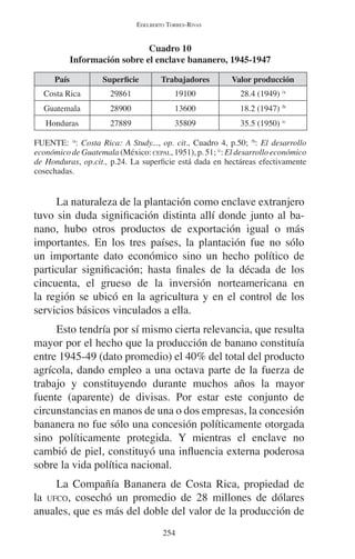 EDELBERTO TORRES-RIVAS 
Cuadro 10 
Información sobre el enclave bananero, 1945-1947 
País Superficie Trabajadores Valor producción 
Costa Rica 29861 19100 28.4 (1949) /a 
Guatemala 28900 13600 18.2 (1947) /b 
Honduras 27889 35809 35.5 (1950) /c 
FUENTE: /a: Costa Rica: A Study..., op. cit., Cuadro 4, p.50; /b: El desarrollo 
económico de Guatemala (México: CEPAL, 1951), p. 51; /c: El desarrollo económico 
de Honduras, op.cit., p.24. La superficie está dada en hectáreas efectivamente 
cosechadas. 
La naturaleza de la plantación como enclave extranjero 
tuvo sin duda significación distinta allí donde junto al ba-nano, 
hubo otros productos de exportación igual o más 
importantes. En los tres países, la plantación fue no sólo 
un importante dato económico sino un hecho político de 
particular significación; hasta finales de la década de los 
cincuenta, el grueso de la inversión norteamericana en 
la región se ubicó en la agricultura y en el control de los 
servicios básicos vinculados a ella. 
Esto tendría por sí mismo cierta relevancia, que resulta 
mayor por el hecho que la producción de banano constituía 
entre 1945-49 (dato promedio) el 40% del total del producto 
agrícola, dando empleo a una octava parte de la fuerza de 
trabajo y constituyendo durante muchos años la mayor 
fuente (aparente) de divisas. Por estar este conjunto de 
circunstancias en manos de una o dos empresas, la concesión 
bananera no fue sólo una concesión políticamente otorgada 
sino políticamente protegida. Y mientras el enclave no 
cambió de piel, constituyó una influencia externa poderosa 
sobre la vida política nacional. 
La Compañía Bananera de Costa Rica, propiedad de 
la UFCO, cosechó un promedio de 28 millones de dólares 
anuales, que es más del doble del valor de la producción de 
254 
 