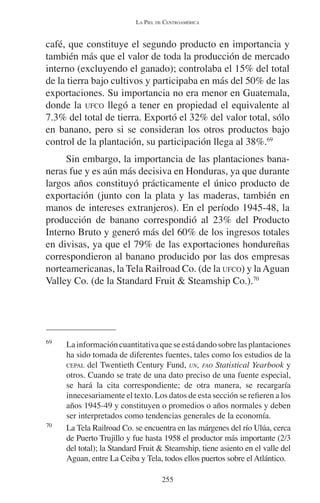 LA PIEL DE CENTROAMÉRICA 
café, que constituye el segundo producto en importancia y 
también más que el valor de toda la producción de mercado 
interno (excluyendo el ganado); controlaba el 15% del total 
de la tierra bajo cultivos y participaba en más del 50% de las 
exportaciones. Su importancia no era menor en Guatemala, 
donde la UFCO llegó a tener en propiedad el equivalente al 
7.3% del total de tierra. Exportó el 32% del valor total, sólo 
en banano, pero si se consideran los otros productos bajo 
control de la plantación, su participación llega al 38%.69 
Sin embargo, la importancia de las plantaciones bana-neras 
fue y es aún más decisiva en Honduras, ya que durante 
largos años constituyó prácticamente el único producto de 
exportación (junto con la plata y las maderas, también en 
manos de intereses extranjeros). En el período 1945-48, la 
producción de banano correspondió al 23% del Producto 
Interno Bruto y generó más del 60% de los ingresos totales 
en divisas, ya que el 79% de las exportaciones hondureñas 
correspondieron al banano producido por las dos empresas 
norteamericanas, la Tela Railroad Co. (de la UFCO) y la Aguan 
Valley Co. (de la Standard Fruit & Steamship Co.).70 
69 La información cuantitativa que se está dando sobre las plantaciones 
ha sido tomada de diferentes fuentes, tales como los estudios de la 
CEPAL del Twentieth Century Fund, UN, FAO Statistical Yearbook y 
otros. Cuando se trate de una dato preciso de una fuente especial, 
se hará la cita correspondiente; de otra manera, se recargaría 
innecesariamente el texto. Los datos de esta sección se refieren a los 
años 1945-49 y constituyen o promedios o años normales y deben 
ser interpretados como tendencias generales de la economía. 
70 La Tela Railroad Co. se encuentra en las márgenes del río Ulúa, cerca 
de Puerto Trujillo y fue hasta 1958 el productor más importante (2/3 
del total); la Standard Fruit & Steamship, tiene asiento en el valle del 
Aguan, entre La Ceiba y Tela, todos ellos puertos sobre el Atlántico. 
255 
 