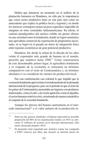 EDELBERTO TORRES-RIVAS 
Habría que detenerse un momento en el análisis de la 
plantación bananera en Honduras, no sólo por la importancia 
que como sector productivo tiene en este país sino como un 
antecedente que explica la política local y regional y en donde 
los intereses extranjeros tienen un peso específico imposible de 
imaginar en otras sociedades latinoamericanas. En efecto, el 
carácter paradigmático del enclave exhibe sus peores efectos 
en una sociedad como la hondureña, donde no logró construirse 
una agricultura comercial de exportación de propietarios nacio-nales, 
ni se logró en el pasado un inicio de integración física 
entre regiones económicas de gran potencial productivo. 
Honduras fue desde la mitad de la década de los años 
veinte el exportador más grande de banano en el mundo, 
posición que mantuvo hasta 1948.71 Como consecuencia 
de este desestimable primer lugar, la agricultura hondureña 
y el conjunto de la economía se retrasaron en términos 
comparativos con el resto de Centroamérica y en términos 
absolutos si se consideran los montos de producción local. 
Fue esta conformación casi colonial lo que impidió que la 
economía hondureña aprovechara el reordenamiento de la demanda 
internacional de la posguerra, pues en el período en que el resto de 
los países de Centroamérica aumentaba sus ingresos con productos 
tradicionales, como el café, o de recién aparición, como el algodón, 
el sector bananero entró en crisis, arrastrando de manera catastrófica 
al conjunto de la sociedad hondureña. 
Aunque los precios del banano aumentaron en el mer-cado 
internacional72 y el valor unitario de la producción in- 
71 Entre las dos guerras mundiales, el banano representó la increíble 
proporción del 88% de las exportaciones totales; en 1931 se colo-caron 
31 millones de racimos en el mercado internacional, cifra 
nunca alcanzada después (18%). 
72 El promedio total exportado por América Latina fue comprado 
a 0.065 centavos por libra, que alcanzó su máximo precio de 
256 
 