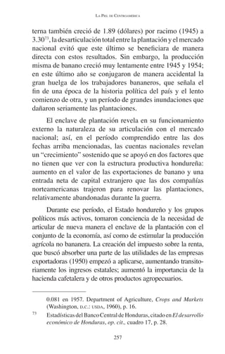 LA PIEL DE CENTROAMÉRICA 
terna también creció de 1.89 (dólares) por racimo (1945) a 
3.3073, la desarticulación total entre la plantación y el mercado 
nacional evitó que este último se beneficiara de manera 
directa con estos resultados. Sin embargo, la producción 
misma de banano creció muy lentamente entre 1945 y 1954; 
en este último año se conjugaron de manera accidental la 
gran huelga de los trabajadores bananeros, que señala el 
fin de una época de la historia política del país y el lento 
comienzo de otra, y un período de grandes inundaciones que 
dañaron seriamente las plantaciones. 
El enclave de plantación revela en su funcionamiento 
externo la naturaleza de su articulación con el mercado 
nacional; así, en el período comprendido entre las dos 
fechas arriba mencionadas, las cuentas nacionales revelan 
un “crecimiento” sostenido que se apoyó en dos factores que 
no tienen que ver con la estructura productiva hondureña: 
aumento en el valor de las exportaciones de banano y una 
entrada neta de capital extranjero que las dos compañías 
norteamericanas trajeron para renovar las plantaciones, 
relativamente abandonadas durante la guerra. 
Durante ese período, el Estado hondureño y los grupos 
políticos más activos, tomaron conciencia de la necesidad de 
articular de nueva manera el enclave de la plantación con el 
conjunto de la economía, así como de estimular la producción 
agrícola no bananera. La creación del impuesto sobre la renta, 
que buscó absorber una parte de las utilidades de las empresas 
exportadoras (1950) empezó a aplicarse, aumentando transito-riamente 
los ingresos estatales; aumentó la importancia de la 
hacienda cafetalera y de otros productos agropecuarios. 
0.081 en 1957. Department of Agriculture, Crops and Markets 
(Washington, D.C.: USDA, 1960), p. 16. 
73 Estadísticas del Banco Central de Honduras, citado en El desarrollo 
económico de Honduras, op. cit., cuadro 17, p. 28. 
257 
 